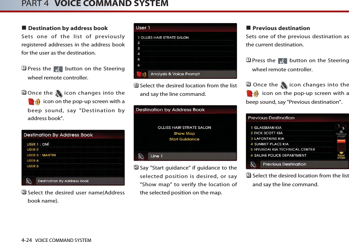 4-24 VOICE COMMAND SYSTEMPART 4 VOICE COMMAND SYSTEM■Destination by address bookSets one of the list of previouslyregistered addresses in the address bookfor the user as the destination. 󲻤Press the  button on the Steeringwheel remote controller.󲻥Once the icon changes into theicon on the pop-up screen with abeep sound, say &quot;Destination byaddress book&quot;.󲻦Select the desired user name(Addressbook name).󲻧Select the desired location from the listand say the line command. 󲻨Say &quot;Start guidance&quot; if guidance to theselected position is desired, or say&quot;Show map&quot; to verify the location ofthe selected position on the map.■Previous destinationSets one of the previous destination asthe current destination. 󲻤Press the  button on the Steeringwheel remote controller.󲻥Once the icon changes into theicon on the pop-up screen with abeep sound, say &quot;Previous destination&quot;.󲻦Select the desired location from the listand say the line command. 