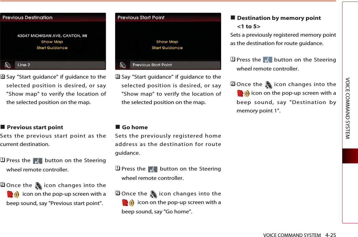 VOICE COMMAND SYSTEM    4-25VOICE COMMAND SYSTEM󲻧Say &quot;Start guidance&quot; if guidance to theselected position is desired, or say&quot;Show map&quot; to verify the location ofthe selected position on the map.■Previous start point Sets the previous start point as thecurrent destination. 󲻤Press the  button on the Steeringwheel remote controller.󲻥Once the icon changes into theicon on the pop-up screen with abeep sound, say &quot;Previous start point&quot;.󲻦Say &quot;Start guidance&quot; if guidance to theselected position is desired, or say&quot;Show map&quot; to verify the location ofthe selected position on the map.■Go home Sets the previously registered homeaddress as the destination for routeguidance. 󲻤Press the  button on the Steeringwheel remote controller.󲻥Once the icon changes into theicon on the pop-up screen with abeep sound, say &quot;Go home&quot;.■Destination by memory point &lt;1 to 5&gt;Sets a previously registered memory pointas the destination for route guidance. 󲻤Press the  button on the Steeringwheel remote controller.󲻥Once the icon changes into theicon on the pop-up screen with abeep sound, say &quot;Destination bymemory point 1&quot;.