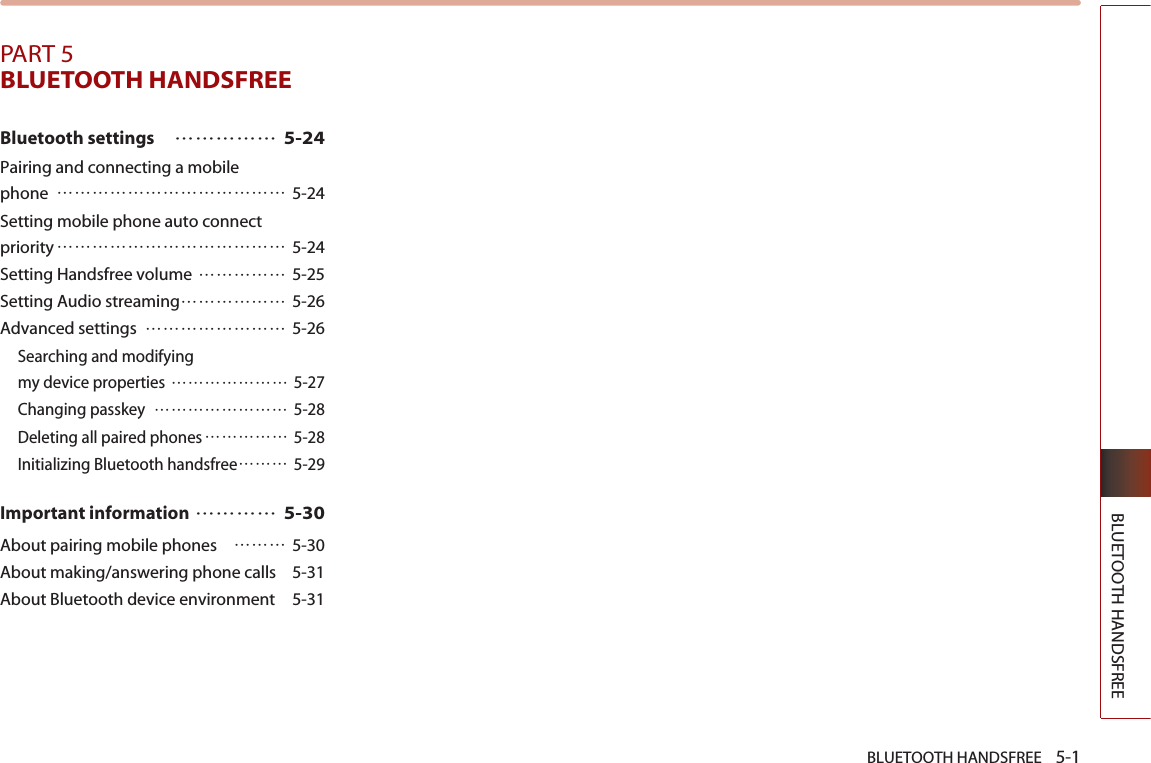 BLUETOOTH HANDSFREE    5-1BLUETOOTH HANDSFREEPART 5BLUETOOTH HANDSFREEBluetooth settings…………… 5-24Pairing and connecting a mobile phone ………………………………… 5-24Setting mobile phone auto connect priority………………………………… 5-24Setting Handsfree volume …………… 5-25Setting Audio streaming……………… 5-26Advanced settings …………………… 5-26Searching and modifying my device properties ………………… 5-27Changing passkey  …………………… 5-28Deleting all paired phones…………… 5-28Initializing Bluetooth handsfree……… 5-29Important information………… 5-30About pairing mobile phones  ……… 5-30About making/answering phone calls  5-31About Bluetooth device environment  5-31