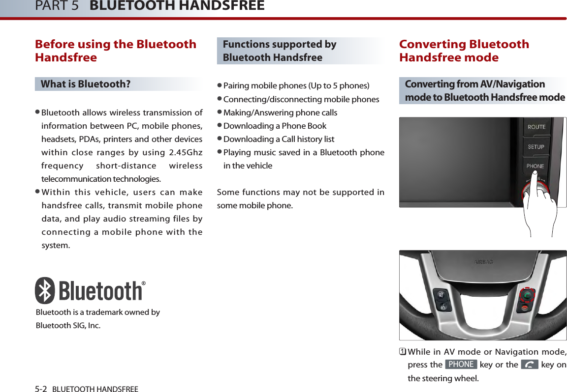 5-2 BLUETOOTH HANDSFREEPART 5   BLUETOOTH HANDSFREEBefore using the BluetoothHandsfreeWhat is Bluetooth?●Bluetooth allows wireless transmission ofinformation between PC, mobile phones,headsets, PDAs, printers and other deviceswithin close ranges by using 2.45Ghzfrequency short-distance wirelesstelecommunication technologies.●Within this vehicle, users can makehandsfree calls, transmit mobile phonedata, and play audio streaming files byconnecting a mobile phone with thesystem.Functions supported byBluetooth Handsfree●Pairing mobile phones (Up to 5 phones)●Connecting/disconnecting mobile phones●Making/Answering phone calls●Downloading a Phone Book●Downloading a Call history list●Playing music saved in a Bluetooth phonein the vehicleSome functions may not be supported insome mobile phone. Converting BluetoothHandsfree modeConverting from AV/Navigationmode to Bluetooth Handsfree mode󲻤While in AV mode or Navigation mode,press the  key or the  key onthe steering wheel. PHONEBluetooth is a trademark owned byBluetooth SIG, Inc.