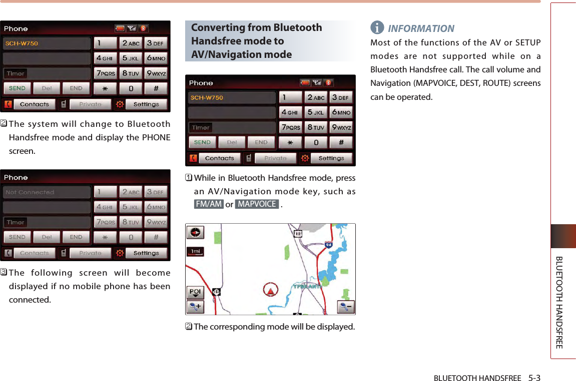 BLUETOOTH HANDSFREE    5-3BLUETOOTH HANDSFREE󲻥The system will change to BluetoothHandsfree mode and display the PHONEscreen.󲻦The following screen will becomedisplayed if no mobile phone has beenconnected.Converting from BluetoothHandsfree mode toAV/Navigation mode󲻤While in Bluetooth Handsfree mode, pressan AV/Navigation mode key, such asor .󲻥The corresponding mode will be displayed.INFORMATIONMost of the functions of the AV or SETUPmodes are not supported while on aBluetooth Handsfree call. The call volume andNavigation (MAPVOICE, DEST, ROUTE) screenscan be operated.MAPVOICEFM/AMi