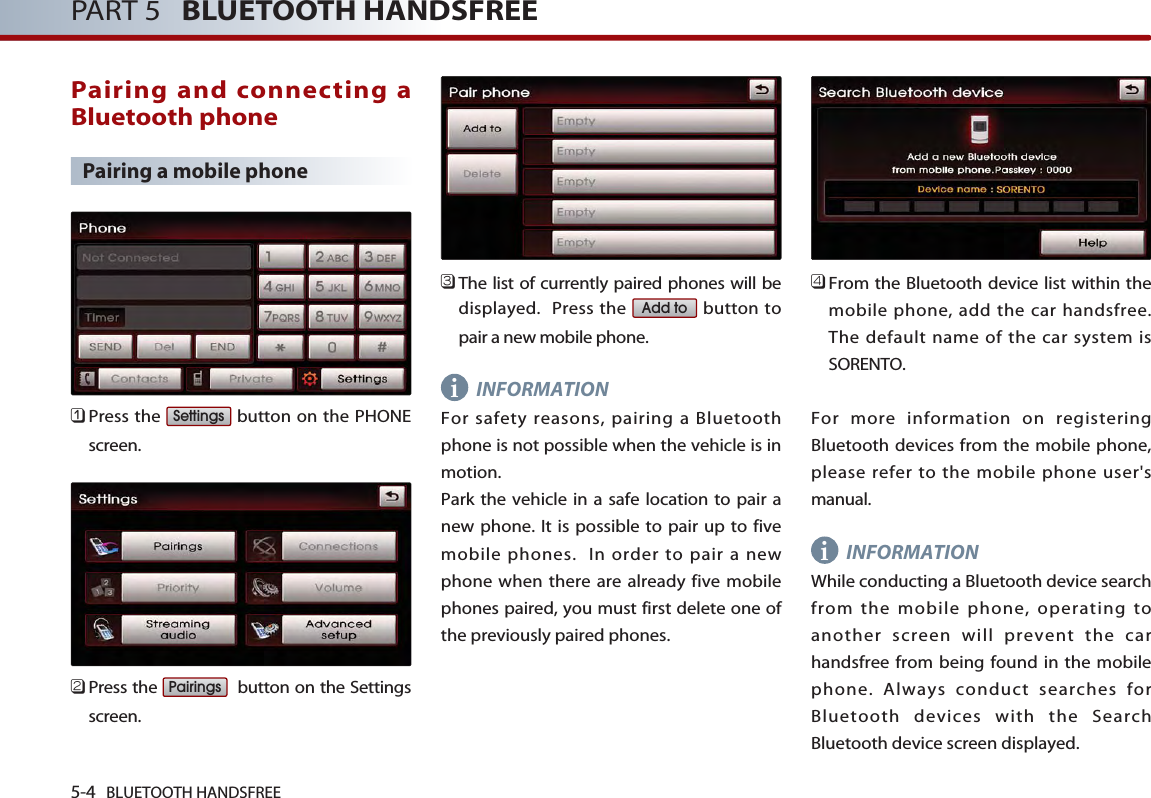 i5-4 BLUETOOTH HANDSFREEPART 5   BLUETOOTH HANDSFREEPairing and connecting aBluetooth phonePairing a mobile phone󲻤Press the  button on the PHONEscreen. 󲻥Press the  button on the Settingsscreen. 󲻦The list of currently paired phones will bedisplayed.  Press the  button topair a new mobile phone.INFORMATIONFor safety reasons, pairing a Bluetoothphone is not possible when the vehicle is inmotion. Park the vehicle in a safe location to pair anew phone. It is possible to pair up to fivemobile phones.  In order to pair a newphone when there are already five mobilephones paired, you must first delete one ofthe previously paired phones.󲻧From the Bluetooth device list within themobile phone, add the car handsfree. The default name of the car system isSORENTO.For more information on registeringBluetooth devices from the mobile phone,please refer to the mobile phone user&apos;smanual. INFORMATIONWhile conducting a Bluetooth device searchfrom the mobile phone, operating toanother screen will prevent the carhandsfree from being found in the mobilephone. Always conduct searches forBluetooth devices with the SearchBluetooth device screen displayed.Add toPairingsSettingsi