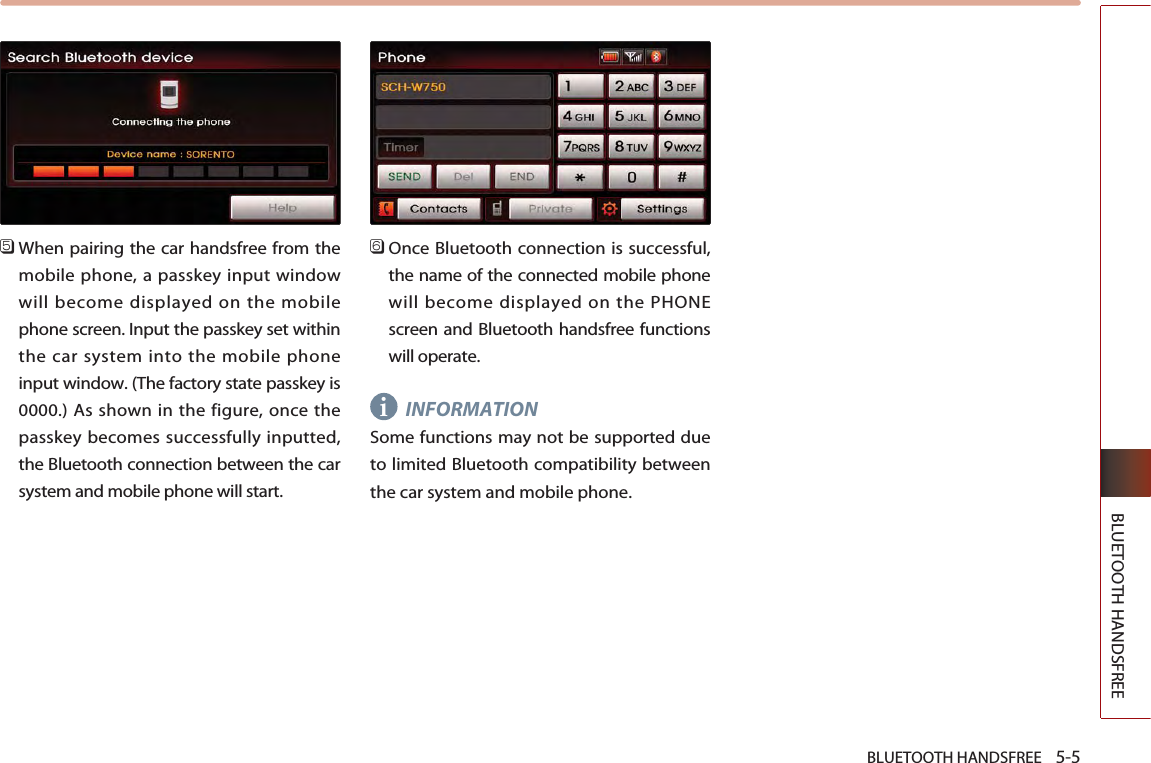 BLUETOOTH HANDSFREE    5-5BLUETOOTH HANDSFREE󲻨When pairing the car handsfree from themobile phone, a passkey input windowwill become displayed on the mobilephone screen. Input the passkey set withinthe car system into the mobile phoneinput window. (The factory state passkey is0000.) As shown in the figure, once thepasskey becomes successfully inputted,the Bluetooth connection between the carsystem and mobile phone will start.󲻩Once Bluetooth connection is successful,the name of the connected mobile phonewill become displayed on the PHONEscreen and Bluetooth handsfree functionswill operate.INFORMATIONSome functions may not be supported dueto limited Bluetooth compatibility betweenthe car system and mobile phone. i