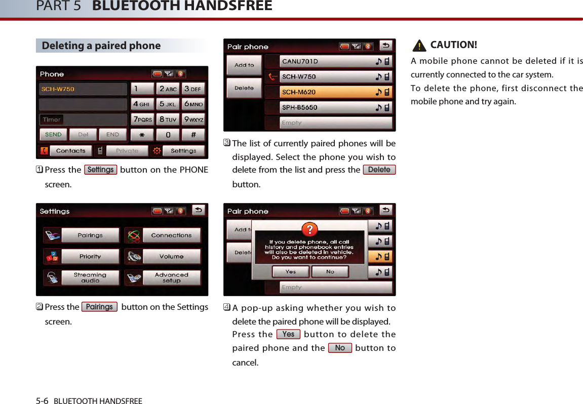5-6 BLUETOOTH HANDSFREEPART 5   BLUETOOTH HANDSFREEDeleting a paired phone󲻤Press the  button on the PHONEscreen. 󲻥Press the  button on the Settingsscreen. 󲻦The list of currently paired phones will bedisplayed. Select the phone you wish todelete from the list and press the button.󲻧A pop-up asking whether you wish todelete the paired phone will be displayed. Press the  button to delete thepaired phone and the  button tocancel.CAUTION!A mobile phone cannot be deleted if it iscurrently connected to the car system. To delete the phone, first disconnect themobile phone and try again.NoYesDeletePairingsSettings