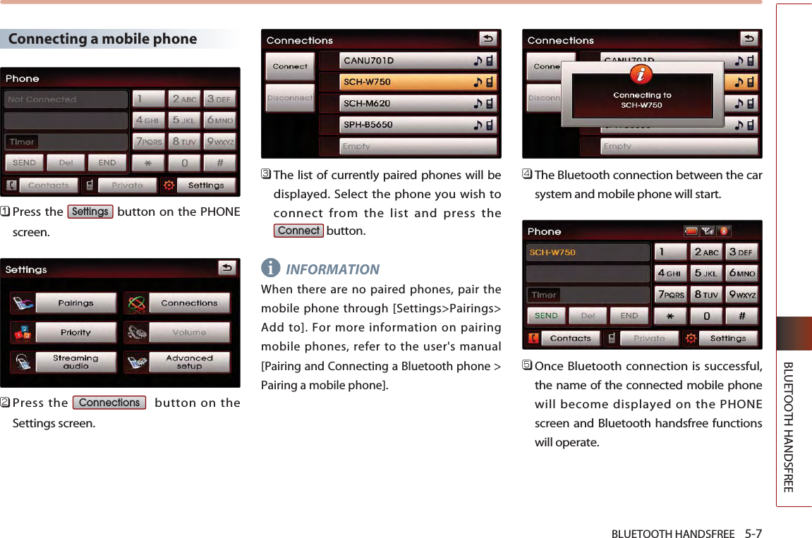 BLUETOOTH HANDSFREE    5-7BLUETOOTH HANDSFREEConnecting a mobile phone󲻤Press the  button on the PHONEscreen. 󲻥Press the  button on theSettings screen. 󲻦The list of currently paired phones will bedisplayed. Select the phone you wish toconnect from the list and press thebutton. INFORMATIONWhen there are no paired phones, pair themobile phone through [Settings&gt;Pairings&gt;Add to]. For more information on pairingmobile phones, refer to the user&apos;s manual[Pairing and Connecting a Bluetooth phone &gt;Pairing a mobile phone]. 󲻧The Bluetooth connection between the carsystem and mobile phone will start.󲻨Once Bluetooth connection is successful,the name of the connected mobile phonewill become displayed on the PHONEscreen and Bluetooth handsfree functionswill operate.ConnectConnectionsSettingsi