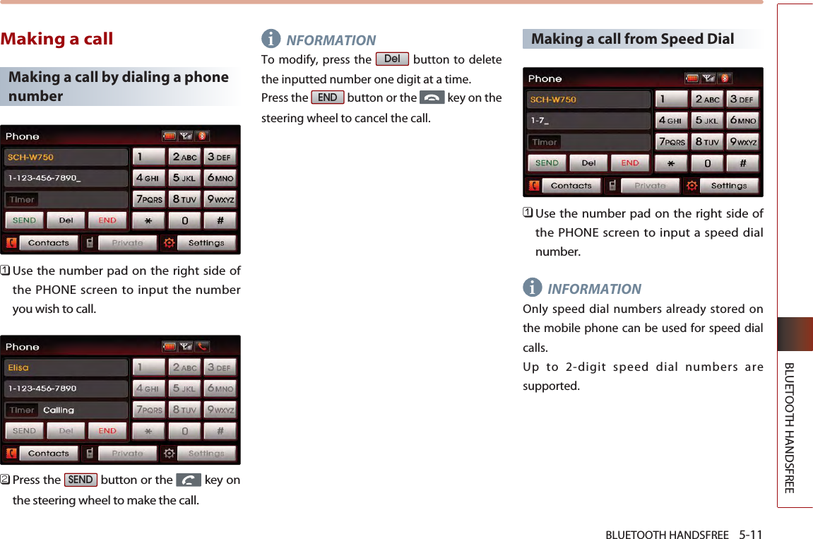 BLUETOOTH HANDSFREE    5-11BLUETOOTH HANDSFREEMaking a callMaking a call by dialing a phonenumber󲻤Use the number pad on the right side ofthe PHONE screen to input the numberyou wish to call.󲻥Press the  button or the  key onthe steering wheel to make the call.NFORMATIONTo modify, press the  button to deletethe inputted number one digit at a time.Press the  button or the  key on thesteering wheel to cancel the call.Making a call from Speed Dial 󲻤Use the number pad on the right side ofthe PHONE screen to input a speed dialnumber.INFORMATIONOnly speed dial numbers already stored onthe mobile phone can be used for speed dialcalls. Up to 2-digit speed dial numbers aresupported.ENDDelSENDii