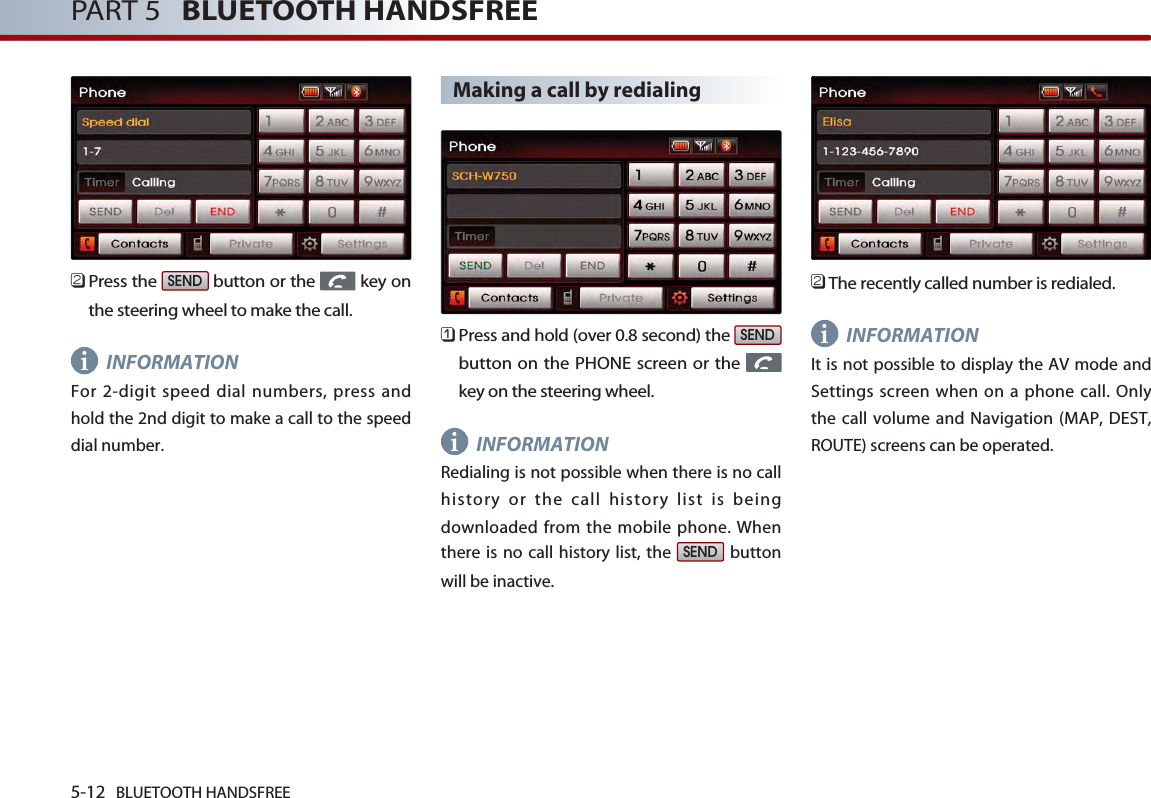 5-12 BLUETOOTH HANDSFREEPART 5   BLUETOOTH HANDSFREE󲻥Press the  button or the  key onthe steering wheel to make the call.INFORMATIONFor 2-digit speed dial numbers, press andhold the 2nd digit to make a call to the speeddial number.Making a call by redialing󲻤Press and hold (over 0.8 second) the button on the PHONE screen or the key on the steering wheel.INFORMATIONRedialing is not possible when there is no callhistory or the call history list is beingdownloaded from the mobile phone. Whenthere is no call history list, the  buttonwill be inactive.󲻥The recently called number is redialed.INFORMATIONIt is not possible to display the AV mode andSettings screen when on a phone call. Onlythe call volume and Navigation (MAP, DEST,ROUTE) screens can be operated. SENDSENDSENDiii