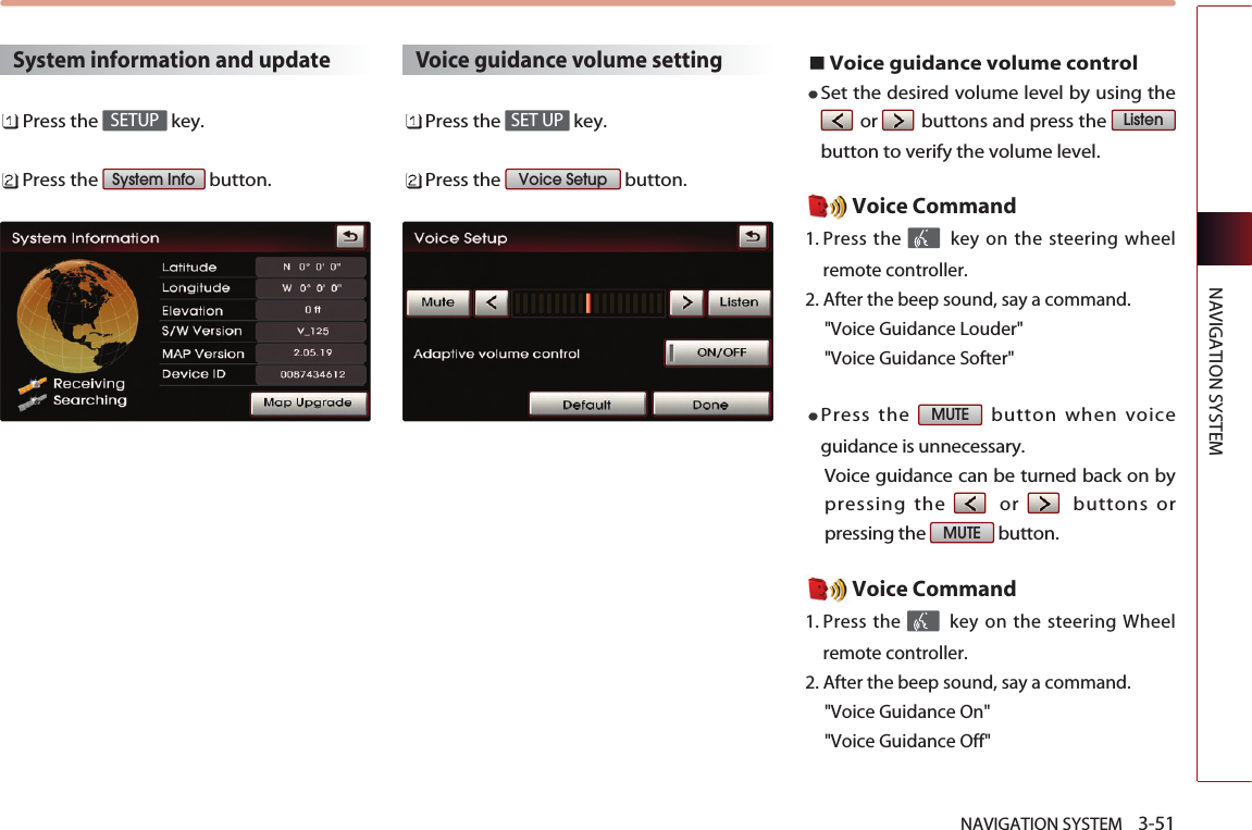 NAVIGATION SYSTEM    3-51NAVIGATION SYSTEMSystem information and updatePress the  key.Press the  button.Voice guidance volume settingPress the  key.Press the  button.Voice guidance volume controlSet the desired volume level by using theor buttons and press the button to verify the volume level. Voice Command1. Press the  key on the steering wheelremote controller.2. After the beep sound, say a command.  &quot;Voice Guidance Louder&quot; &quot;Voice Guidance Softer&quot; Press the  button when voiceguidance is unnecessary. Voice guidance can be turned back on bypressing the or buttons orpressing the  button. Voice Command1. Press the  key on the steering Wheelremote controller.2. After the beep sound, say a command.  &quot;Voice Guidance On&quot; &quot;Voice Guidance Off&quot; MUTEMUTEListenVoice SetupSET UPSystem InfoSETUP