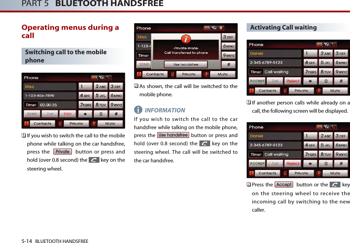 5-14 BLUETOOTH HANDSFREEPART 5   BLUETOOTH HANDSFREEOperating menus during acallSwitching call to the mobilephone󲻤If you wish to switch the call to the mobilephone while talking on the car handsfree,press the   button or press andhold (over 0.8 second) the  key on thesteering wheel.󲻥As shown, the call will be switched to themobile phone.INFORMATIONIf you wish to switch the call to the carhandsfree while talking on the mobile phone,press the  button or press andhold (over 0.8 second) the  key on thesteering wheel. The call will be switched tothe car handsfree.Activating Call waiting󲻤If another person calls while already on acall, the following screen will be displayed. 󲻥Press the  button or the  keyon the steering wheel to receive theincoming call by switching to the newcaller.AcceptUse handsfreePrivatei