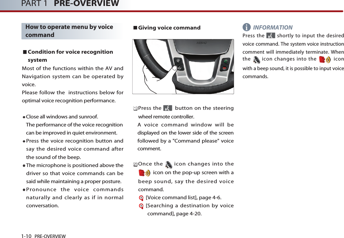 1-10 PRE-OVERVIEWPART 1 PRE-OVERVIEWHow to operate menu by voicecommandCondition for voice recognitionsystemMost of the functions within the AV andNavigation system can be operated byvoice. Please follow the  instructions below foroptimal voice recognition performance. Close all windows and sunroof. The performance of the voice recognitioncan be improved in quiet environment. Press the voice recognition button andsay the desired voice command afterthe sound of the beep. The microphone is positioned above thedriver so that voice commands can besaid while maintaining a proper posture. Pronounce the voice commandsnaturally and clearly as if in normalconversation. Giving voice commandPress the  button on the steeringwheel remote controller. A voice command window will bedisplayed on the lower side of the screenfollowed by a &quot;Command please&quot; voicecomment. Once the icon changes into theicon on the pop-up screen with abeep sound, say the desired voicecommand. [Voice command list], page 4-6.[Searching a destination by voicecommand], page 4-20.INFORMATIONPress the  shortly to input the desiredvoice command. The system voice instructioncomment will immediately terminate. Whenthe icon changes into the  iconwith a beep sound, it is possible to input voicecommands. i
