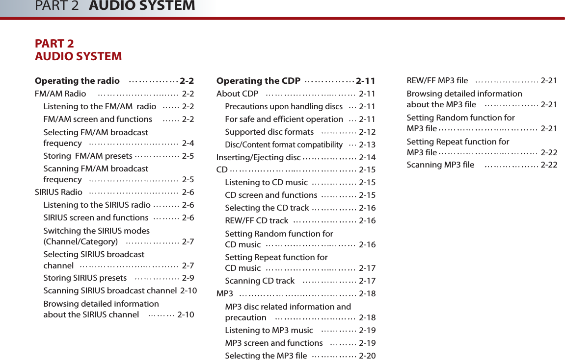 PART 2 AUDIO SYSTEMPART 2AUDIO SYSTEM Operating the radio  2-2FM/AM Radio  2-2Listening to the FM/AM  radio 2-2FM/AM screen and functions 2-2Selecting FM/AM broadcast frequency 2-4Storing  FM/AM presets 2-5Scanning FM/AM broadcast frequency 2-5SIRIUS Radio 2-6Listening to the SIRIUS radio 2-6SIRIUS screen and functions 2-6Switching the SIRIUS modes (Channel/Category) 2-7Selecting SIRIUS broadcast channel 2-7Storing SIRIUS presets 2-9Scanning SIRIUS broadcast channel 2-10Browsing detailed information about the SIRIUS channel 2-10Operating the CDP  2-11About CDP 2-11Precautions upon handling discs2-11For safe and efficient operation 2-11Supported disc formats 2-12Disc/Content format compatibility2-13Inserting/Ejecting disc 2-14CD 2-15Listening to CD music 2-15CD screen and functions 2-15Selecting the CD track 2-16REW/FF CD track 2-16Setting Random function for CD music 2-16Setting Repeat function for CD music 2-17Scanning CD track 2-17MP3 2-18MP3 disc related information andprecaution  2-18Listening to MP3 music  2-19MP3 screen and functions  2-19Selecting the MP3 file  2-20REW/FF MP3 file  2-21Browsing detailed information about the MP3 file 2-21Setting Random function for MP3 file 2-21Setting Repeat function for MP3 file 2-22Scanning MP3 file 2-22