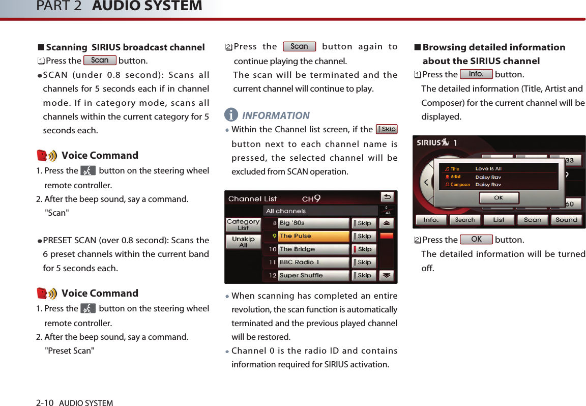 2-10 AUDIO SYSTEM PART 2 AUDIO SYSTEMScanning  SIRIUS broadcast channelPress the  button. SCAN (under 0.8 second): Scans allchannels for 5 seconds each if in channelmode. If in category mode, scans allchannels within the current category for 5seconds each. Voice Command1. Press the  button on the steering wheelremote controller.2. After the beep sound, say a command.     &quot;Scan&quot;PRESET SCAN (over 0.8 second): Scans the6 preset channels within the current bandfor 5 seconds each. Voice Command1. Press the  button on the steering wheelremote controller.2. After the beep sound, say a command.     &quot;Preset Scan&quot;Press the  button again tocontinue playing the channel. The scan will be terminated and thecurrent channel will continue to play.INFORMATIONWithin the Channel list screen, if the button next to each channel name ispressed, the selected channel will beexcluded from SCAN operation.When scanning has completed an entirerevolution, the scan function is automaticallyterminated and the previous played channelwill be restored. Channel 0 is the radio ID and containsinformation required for SIRIUS activation. Browsing detailed informationabout the SIRIUS channelPress the  button. The detailed information (Title, Artist andComposer) for the current channel will bedisplayed.Press the  button. The detailed information will be turnedoff.OKInfo.ScanScani