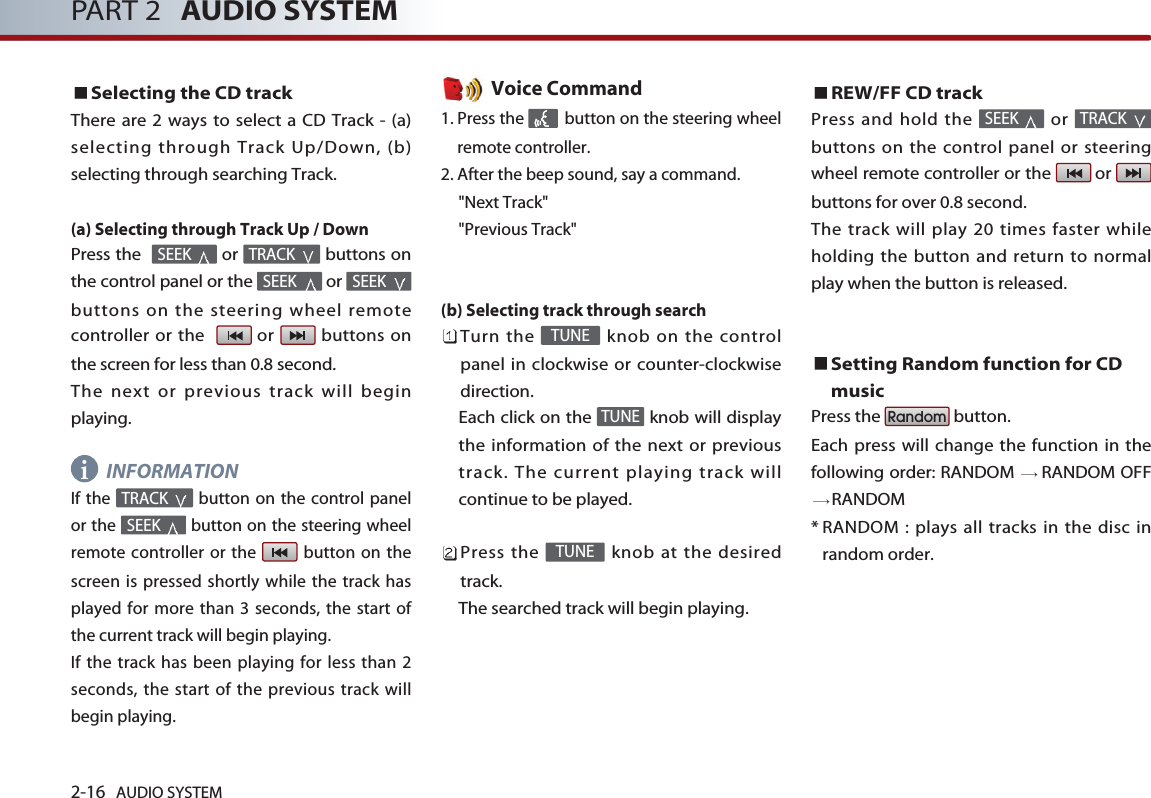 2-16 AUDIO SYSTEM PART 2 AUDIO SYSTEMSelecting the CD trackThere are 2 ways to select a CD Track - (a)selecting through Track Up/Down, (b)selecting through searching Track.(a) Selecting through Track Up / DownPress the   or  buttons onthe control panel or the  or buttons on the steering wheel remotecontroller or the   or  buttons onthe screen for less than 0.8 second. The next or previous track will beginplaying.INFORMATIONIf the  button on the control panelor the  button on the steering wheelremote controller or the  button on thescreen is pressed shortly while the track hasplayed for more than 3 seconds, the start ofthe current track will begin playing. If the track has been playing for less than 2seconds, the start of the previous track willbegin playing.Voice Command1. Press the  button on the steering wheelremote controller.2. After the beep sound, say a command.&quot;Next Track&quot;&quot;Previous Track&quot;(b) Selecting track through search Turn the  knob on the controlpanel in clockwise or counter-clockwisedirection. Each click on the  knob will displaythe information of the next or previoustrack. The current playing track willcontinue to be played. Press the  knob at the desiredtrack. The searched track will begin playing. REW/FF CD trackPress and hold the  or buttons on the control panel or steeringwheel remote controller or the  or buttons for over 0.8 second. The track will play 20 times faster whileholding the button and return to normalplay when the button is released. Setting Random function for CDmusicPress the  button. Each press will change the function in thefollowing order: RANDOM  RANDOM OFFRANDOM* RANDOM : plays all tracks in the disc inrandom order.RandomTRACK SEEK TUNETUNETUNESEEK TRACK SEEK SEEK TRACK SEEK i