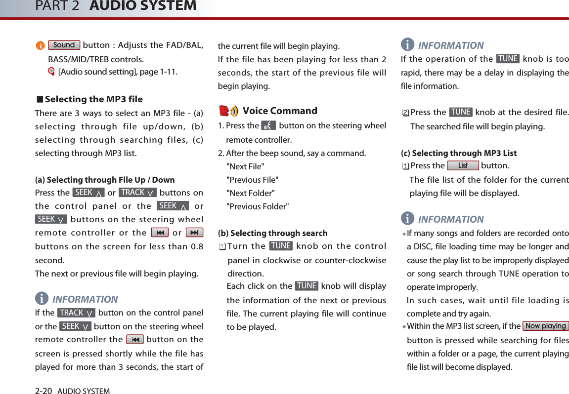 2-20 AUDIO SYSTEM PART 2 AUDIO SYSTEMbutton : Adjusts the FAD/BAL,BASS/MID/TREB controls.[Audio sound setting], page 1-11.Selecting the MP3 fileThere are 3 ways to select an MP3 file - (a)selecting through file up/down, (b)selecting through searching files, (c)selecting through MP3 list.(a) Selecting through File Up / DownPress the  or  buttons onthe control panel or the  orbuttons on the steering wheelremote controller or the  or buttons on the screen for less than 0.8second. The next or previous file will begin playing.INFORMATIONIf the  button on the control panelor the button on the steering wheelremote controller the button on thescreen is pressed shortly while the file hasplayed for more than 3 seconds, the start ofthe current file will begin playing. If the file has been playing for less than 2seconds, the start of the previous file willbegin playing.Voice Command1. Press the  button on the steering wheelremote controller.2. After the beep sound, say a command.     &quot;Next File&quot;&quot;Previous File&quot;&quot;Next Folder&quot;&quot;Previous Folder&quot;(b) Selecting through search Turn the  knob on the controlpanel in clockwise or counter-clockwisedirection. Each click on the  knob will displaythe information of the next or previousfile. The current playing file will continueto be played. INFORMATIONIf the operation of the  knob is toorapid, there may be a delay in displaying thefile information.Press the  knob at the desired file.The searched file will begin playing.(c) Selecting through MP3 List Press the  button. The file list of the folder for the currentplaying file will be displayed. INFORMATIONIf many songs and folders are recorded ontoa DISC, file loading time may be longer andcause the play list to be improperly displayedor song search through TUNE operation tooperate improperly. In such cases, wait until file loading iscomplete and try again.Within the MP3 list screen, if the button is pressed while searching for fileswithin a folder or a page, the current playingfile list will become displayed.Now playingListTUNETUNETUNETUNESEEK TRACK SEEK SEEK TRACK SEEK Soundiii