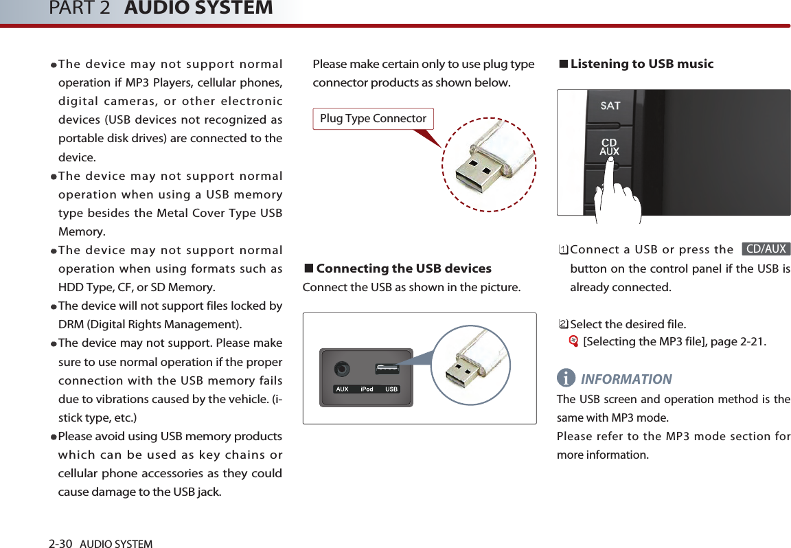 2-30 AUDIO SYSTEM PART 2 AUDIO SYSTEMThe device may not support normaloperation if MP3 Players, cellular phones,digital cameras, or other electronicdevices (USB devices not recognized asportable disk drives) are connected to thedevice. The device may not support normaloperation when using a USB memorytype besides the Metal Cover Type USBMemory. The device may not support normaloperation when using formats such asHDD Type, CF, or SD Memory. The device will not support files locked byDRM (Digital Rights Management).The device may not support. Please makesure to use normal operation if the properconnection with the USB memory failsdue to vibrations caused by the vehicle. (i-stick type, etc.)Please avoid using USB memory productswhich can be used as key chains orcellular phone accessories as they couldcause damage to the USB jack. Please make certain only to use plug typeconnector products as shown below.  Connecting the USB devicesConnect the USB as shown in the picture. Listening to USB musicConnect a USB or press the button on the control panel if the USB isalready connected.Select the desired file. [Selecting the MP3 file], page 2-21.INFORMATIONThe USB screen and operation method is thesame with MP3 mode. Please refer to the MP3 mode section formore information. CD/AUXiPlug Type Connector