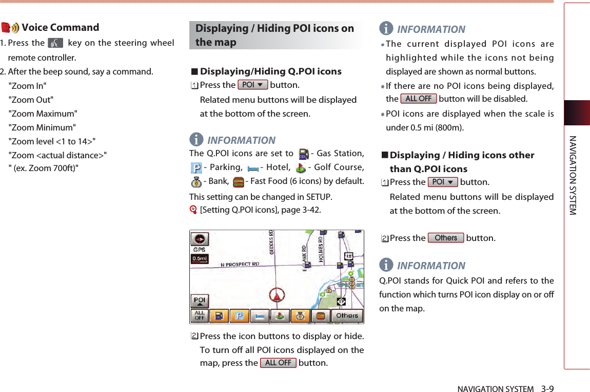 NAVIGATION SYSTEM    3-9NAVIGATION SYSTEMVoice Command1. Press the  key on the steering wheelremote controller.2. After the beep sound, say a command.   &quot;Zoom In&quot;&quot;Zoom Out&quot;&quot;Zoom Maximum&quot;&quot;Zoom Minimum&quot;&quot;Zoom level &lt;1 to 14&gt;&quot;&quot;Zoom &lt;actual distance&gt;&quot;&quot; (ex. Zoom 700ft)&quot;Displaying / Hiding POI icons onthe mapDisplaying/Hiding Q.POI iconsPress the  button. Related menu buttons will be displayedat the bottom of the screen. INFORMATIONThe Q.POI icons are set to  - Gas Station,- Parking,  - Hotel,  - Golf Course,- Bank,  - Fast Food (6 icons) by default.This setting can be changed in SETUP. [Setting Q.POI icons], page 3-42.Press the icon buttons to display or hide.To turn off all POI icons displayed on themap, press the  button. INFORMATIONThe current displayed POI icons arehighlighted while the icons not beingdisplayed are shown as normal buttons.If there are no POI icons being displayed,the  button will be disabled. POI icons are displayed when the scale isunder 0.5 mi (800m). Displaying / Hiding icons otherthan Q.POI iconsPress the  button. Related menu buttons will be displayedat the bottom of the screen. Press the  button. INFORMATIONQ.POI stands for Quick POI and refers to thefunction which turns POI icon display on or offon the map. OthersPOI ALL OFFALL OFFPOI iii