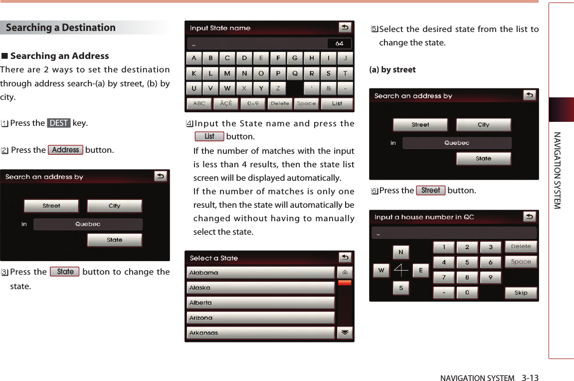 NAVIGATION SYSTEM    3-13NAVIGATION SYSTEMSearching a Destination Searching an AddressThere are 2 ways to set the destinationthrough address search-(a) by street, (b) bycity. Press the  key.Press the  button.Press the  button to change thestate. Input the State name and press thebutton. If the number of matches with the inputis less than 4 results, then the state listscreen will be displayed automatically. If the number of matches is only oneresult, then the state will automatically bechanged without having to manuallyselect the state. Select the desired state from the list tochange the state.(a) by streetPress the  button.StreetListStateAddressDEST