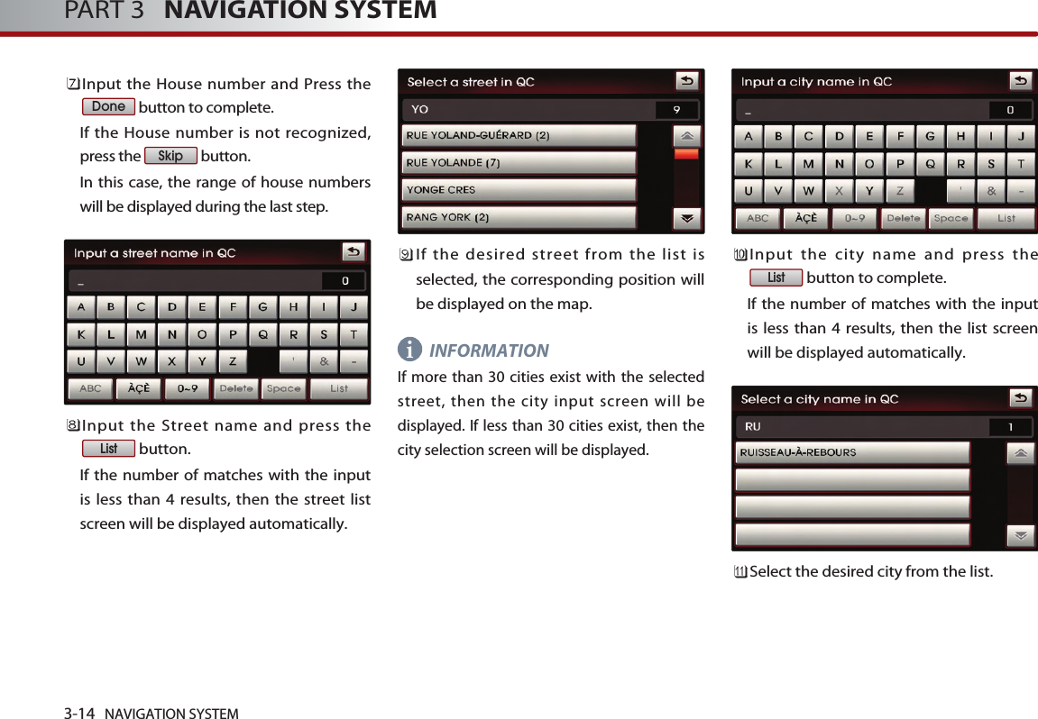 3-14 NAVIGATION SYSTEMPART 3   NAVIGATION SYSTEMInput the House number and Press thebutton to complete. If the House number is not recognized,press the  button. In this case, the range of house numberswill be displayed during the last step.Input the Street name and press thebutton. If the number of matches with the inputis less than 4 results, then the street listscreen will be displayed automatically. If the desired street from the list isselected, the corresponding position willbe displayed on the map. INFORMATIONIf more than 30 cities exist with the selectedstreet, then the city input screen will bedisplayed. If less than 30 cities exist, then thecity selection screen will be displayed.Input the city name and press thebutton to complete. If the number of matches with the inputis less than 4 results, then the list screenwill be displayed automatically. Select the desired city from the list. ListListSkipDonei