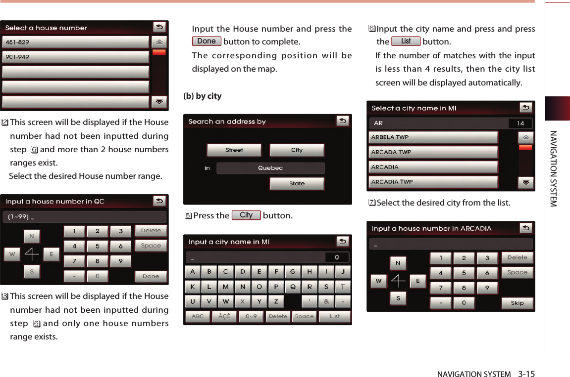 NAVIGATION SYSTEM    3-15NAVIGATION SYSTEMThis screen will be displayed if the Housenumber had not been inputted duringstep  and more than 2 house numbersranges exist. Select the desired House number range. This screen will be displayed if the Housenumber had not been inputted duringstep  and only one house numbersrange exists.Input the House number and press thebutton to complete. The corresponding position will bedisplayed on the map. (b) by cityPress the  button.Input the city name and press and pressthe button.  If the number of matches with the inputis less than 4 results, then the city listscreen will be displayed automatically. Select the desired city from the list. ListCityDone