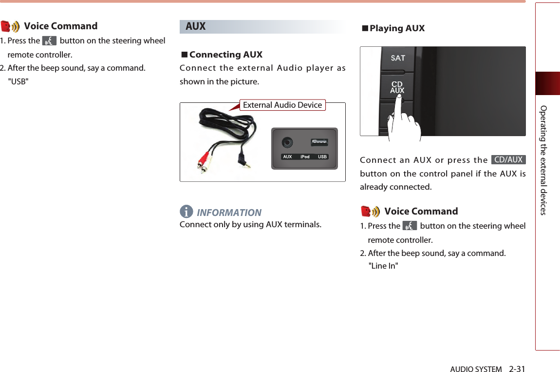 AUDIO SYSTEM    2-31Operating the external devicesVoice Command1. Press the  button on the steering wheelremote controller.2. After the beep sound, say a command.    &quot;USB&quot;AUXConnecting AUXConnect the external Audio player asshown in the picture.INFORMATIONConnect only by using AUX terminals. Playing AUXConnect an AUX or press the button on the control panel if the AUX isalready connected.Voice Command1. Press the  button on the steering wheelremote controller.2. After the beep sound, say a command.    &quot;Line In&quot;CD/AUXiExternal Audio Device