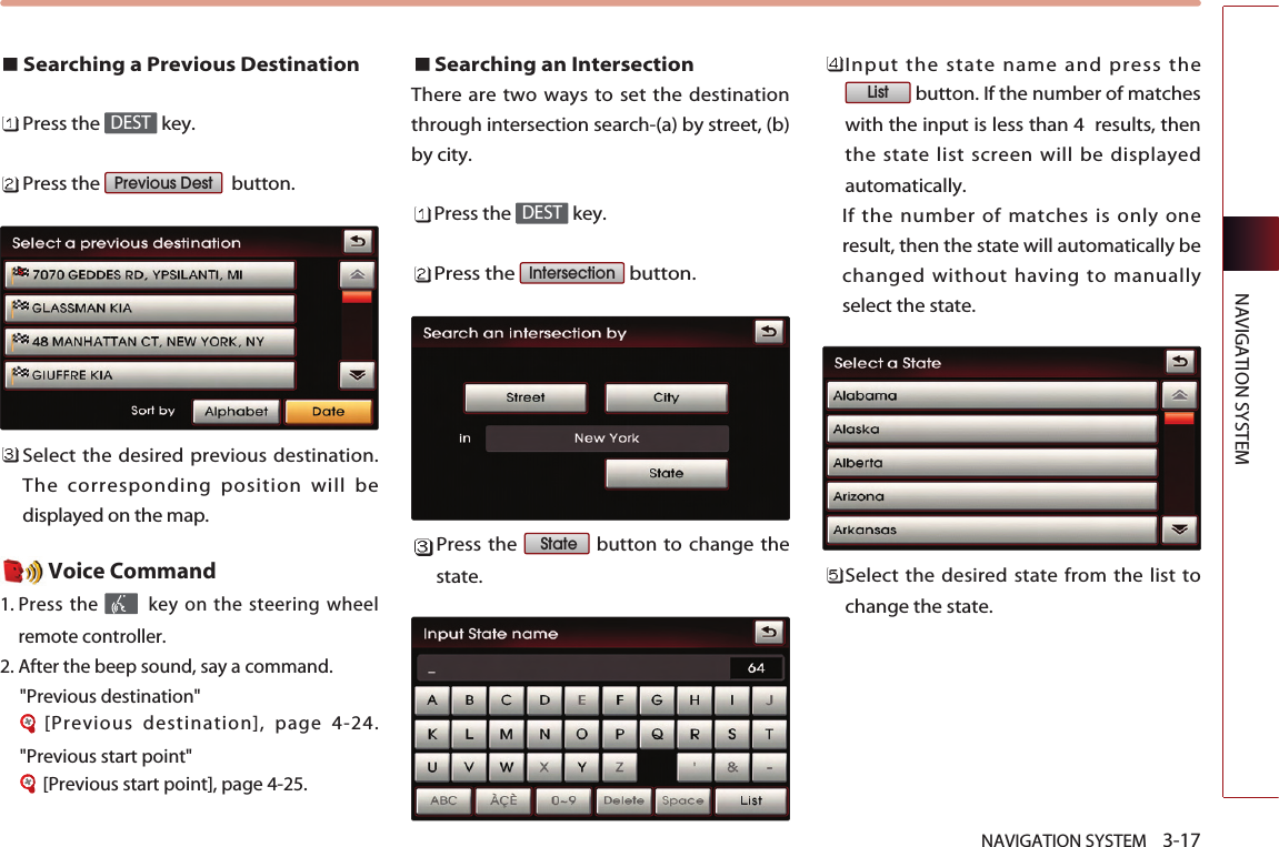 NAVIGATION SYSTEM    3-17NAVIGATION SYSTEMSearching a Previous DestinationPress the  key.Press the  button.Select the desired previous destination.The corresponding position will bedisplayed on the map. Voice Command1. Press the  key on the steering wheelremote controller.2. After the beep sound, say a command.   &quot;Previous destination&quot;[Previous destination], page 4-24.&quot;Previous start point&quot;[Previous start point], page 4-25.Searching an Intersection There are two ways to set the destinationthrough intersection search-(a) by street, (b)by city. Press the  key.Press the  button.Press the  button to change thestate. Input the state name and press thebutton. If the number of matcheswith the input is less than 4  results, thenthe state list screen will be displayedautomatically. If the number of matches is only oneresult, then the state will automatically bechanged without having to manuallyselect the state.Select the desired state from the list tochange the state. ListStateIntersection DESTPrevious DestDEST