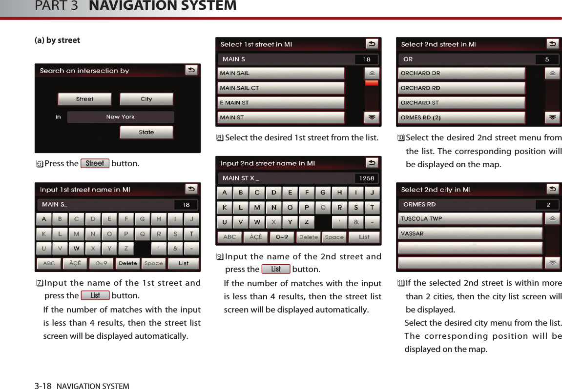(a) by streetPress the  button.Input the name of the 1st street andpress the  button. If the number of matches with the inputis less than 4 results, then the street listscreen will be displayed automatically. Select the desired 1st street from the list. Input the name of the 2nd street andpress the  button. If the number of matches with the inputis less than 4 results, then the street listscreen will be displayed automatically. Select the desired 2nd street menu fromthe list. The corresponding position willbe displayed on the map. If the selected 2nd street is within morethan 2 cities, then the city list screen willbe displayed. Select the desired city menu from the list.The corresponding position will bedisplayed on the map. ListListStreet3-18 NAVIGATION SYSTEMPART 3   NAVIGATION SYSTEM
