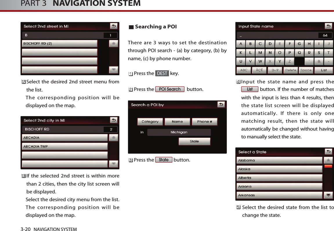 Select the desired 2nd street menu fromthe list. The corresponding position will bedisplayed on the map. If the selected 2nd street is within morethan 2 cities, then the city list screen willbe displayed. Select the desired city menu from the list.The corresponding position will bedisplayed on the map.Searching a POI There are 3 ways to set the destinationthrough POI search - (a) by category, (b) byname, (c) by phone number. Press the  key.Press the  button.Press the  button.Input the state name and press thebutton. If the number of matcheswith the input is less than 4 results, thenthe state list screen will be displayedautomatically. If there is only onematching result, then the state willautomatically be changed without havingto manually select the state.Select the desired state from the list tochange the state.  ListStatePOI SearchDEST3-20 NAVIGATION SYSTEMPART 3   NAVIGATION SYSTEM