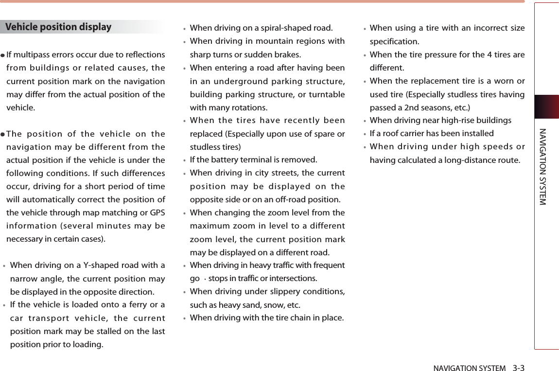 NAVIGATION SYSTEM    3-3NAVIGATION SYSTEMVehicle position displayIf multipass errors occur due to reflectionsfrom buildings or related causes, thecurrent position mark on the navigationmay differ from the actual position of thevehicle. The position of the vehicle on thenavigation may be different from theactual position if the vehicle is under thefollowing conditions. If such differencesoccur, driving for a short period of timewill automatically correct the position ofthe vehicle through map matching or GPSinformation (several minutes may benecessary in certain cases).When driving on a Y-shaped road with anarrow angle, the current position maybe displayed in the opposite direction.If the vehicle is loaded onto a ferry or acar transport vehicle, the currentposition mark may be stalled on the lastposition prior to loading. When driving on a spiral-shaped road. When driving in mountain regions withsharp turns or sudden brakes. When entering a road after having beenin an underground parking structure,building parking structure, or turntablewith many rotations. When the tires have recently beenreplaced (Especially upon use of spare orstudless tires)If the battery terminal is removed. When driving in city streets, the currentposition may be displayed on theopposite side or on an off-road position.When changing the zoom level from themaximum zoom in level to a differentzoom level, the current position markmay be displayed on a different road. When driving in heavy traffic with frequentgo stops in traffic or intersections.When driving under slippery conditions,such as heavy sand, snow, etc. When driving with the tire chain in place.When using a tire with an incorrect sizespecification. When the tire pressure for the 4 tires aredifferent.  When the replacement tire is a worn orused tire (Especially studless tires havingpassed a 2nd seasons, etc.) When driving near high-rise buildingsIf a roof carrier has been installed  When driving under high speeds orhaving calculated a long-distance route.