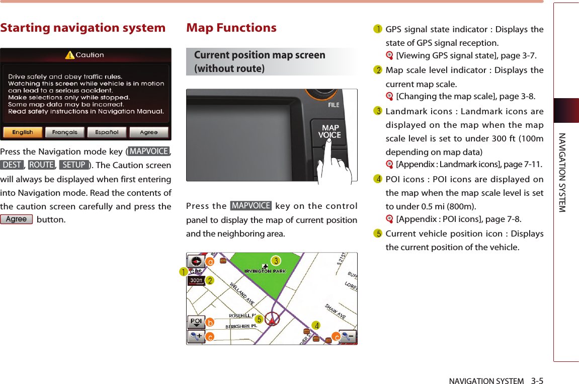 NAVIGATION SYSTEM    3-5NAVIGATION SYSTEMStarting navigation system Press the Navigation mode key ( ,,  ,  ). The Caution screenwill always be displayed when first enteringinto Navigation mode. Read the contents ofthe caution screen carefully and press thebutton.Map Functions Current position map screen(without route)Press the  key on the controlpanel to display the map of current positionand the neighboring area.GPS signal state indicator : Displays thestate of GPS signal reception.[Viewing GPS signal state], page 3-7. Map scale level indicator : Displays thecurrent map scale.[Changing the map scale], page 3-8.Landmark icons : Landmark icons aredisplayed on the map when the mapscale level is set to under 300 ft (100mdepending on map data)[Appendix : Landmark icons], page 7-11.POI icons : POI icons are displayed onthe map when the map scale level is setto under 0.5 mi (800m).[Appendix : POI icons], page 7-8.Current vehicle position icon : Displaysthe current position of the vehicle.MAPVOICEAgreeSETUPROUTEDESTMAPVOICE