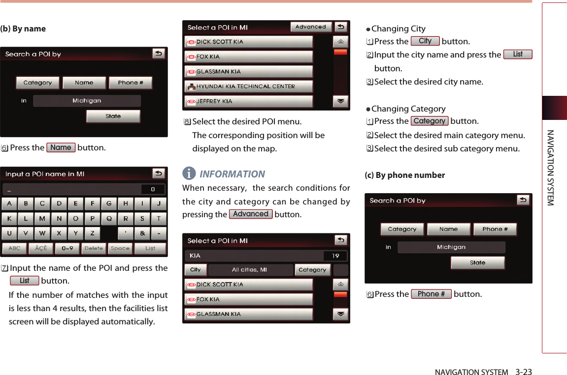 NAVIGATION SYSTEM    3-23NAVIGATION SYSTEM(b) By namePress the  button.Input the name of the POI and press thebutton. If the number of matches with the inputis less than 4 results, then the facilities listscreen will be displayed automatically. Select the desired POI menu. The corresponding position will bedisplayed on the map. INFORMATIONWhen necessary,  the search conditions forthe city and category can be changed bypressing the  button. Changing City Press the  button.Input the city name and press the button.Select the desired city name.Changing CategoryPress the  button.Select the desired main category menu. Select the desired sub category menu. (c) By phone numberPress the  button.Phone #CategoryListCityAdvancedListNamei