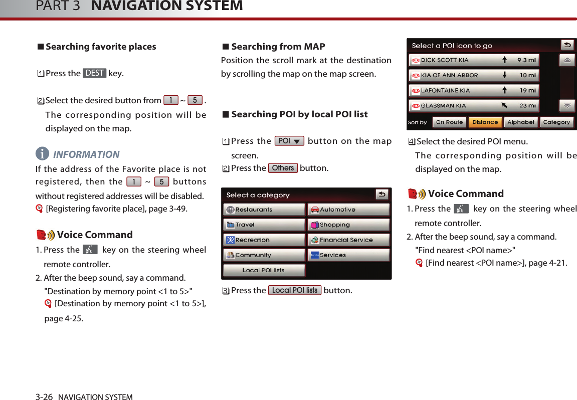 3-26 NAVIGATION SYSTEMPART 3   NAVIGATION SYSTEMSearching favorite placesPress the  key.Select the desired button from  ~  .The corresponding position will bedisplayed on the map. INFORMATIONIf the address of the Favorite place is notregistered, then the  ~  buttonswithout registered addresses will be disabled.[Registering favorite place], page 3-49.Voice Command1. Press the  key on the steering wheelremote controller.2. After the beep sound, say a command.  &quot;Destination by memory point &lt;1 to 5&gt;&quot;[Destination by memory point &lt;1 to 5&gt;],page 4-25.Searching from MAP Position the scroll mark at the destinationby scrolling the map on the map screen. Searching POI by local POI listPress the  button on the mapscreen. Press the  button.Press the  button.Select the desired POI menu. The corresponding position will bedisplayed on the map. Voice Command1. Press the  key on the steering wheelremote controller.2. After the beep sound, say a command.  &quot;Find nearest &lt;POI name&gt;&quot;[Find nearest &lt;POI name&gt;], page 4-21.Local POI listsOthersPOI 5151DESTi