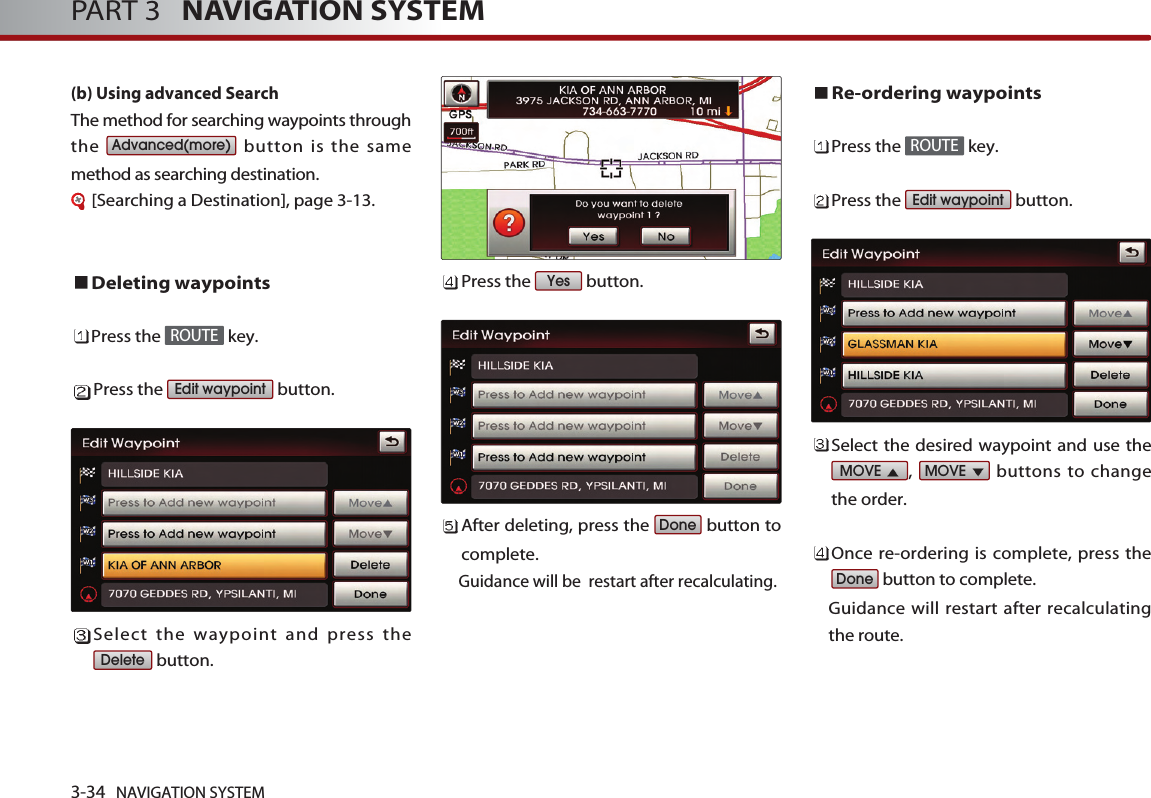 3-34 NAVIGATION SYSTEMPART 3   NAVIGATION SYSTEM(b) Using advanced Search The method for searching waypoints throughthe  button is the samemethod as searching destination.[Searching a Destination], page 3-13.Deleting waypointsPress the  key.Press the  button.Select the waypoint and press thebutton. Press the  button.After deleting, press the  button tocomplete. Guidance will be  restart after recalculating.Re-ordering waypointsPress the  key.Press the  button.Select the desired waypoint and use the,  buttons to changethe order. Once re-ordering is complete, press thebutton to complete. Guidance will restart after recalculatingthe route. DoneMOVE MOVE Edit waypointROUTEDoneYesDeleteEdit waypointROUTEAdvanced(more)