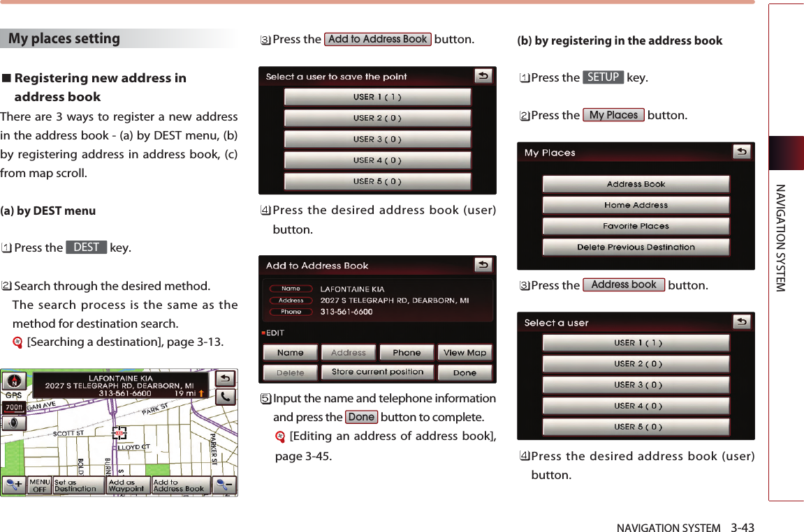 NAVIGATION SYSTEM    3-43NAVIGATION SYSTEMMy places settingRegistering new address inaddress bookThere are 3 ways to register a new addressin the address book - (a) by DEST menu, (b)by registering address in address book, (c)from map scroll. (a) by DEST menuPress the  key.Search through the desired method. The search process is the same as themethod for destination search.[Searching a destination], page 3-13.Press the  button.Press the desired address book (user)button.Input the name and telephone informationand press the  button to complete.[Editing an address of address book],page 3-45.(b) by registering in the address book Press the  key.Press the  button.Press the  button.Press the desired address book (user)button.Address bookMy PlacesSETUPDoneAdd to Address BookDEST