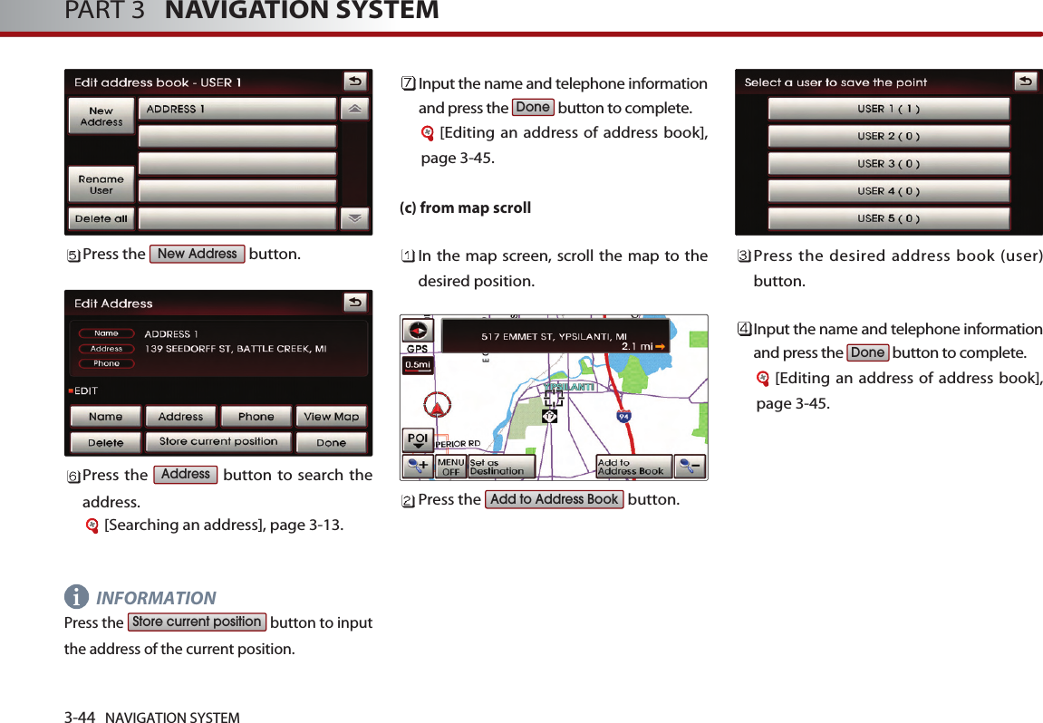 3-44 NAVIGATION SYSTEMPART 3   NAVIGATION SYSTEMPress the  button.Press the  button to search theaddress. [Searching an address], page 3-13.INFORMATIONPress the  button to inputthe address of the current position. Input the name and telephone informationand press the  button to complete.[Editing an address of address book],page 3-45.(c) from map scrollIn the map screen, scroll the map to thedesired position. Press the  button.Press the desired address book (user)button. Input the name and telephone informationand press the  button to complete.[Editing an address of address book],page 3-45.DoneAdd to Address BookDoneStore current positionAddressNew Addressi