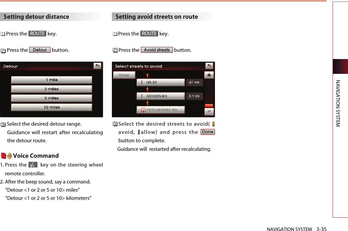 NAVIGATION SYSTEM    3-35NAVIGATION SYSTEMSetting detour distancePress the  key.Press the  button.Select the desired detour range.Guidance will restart after recalculatingthe detour route. Voice Command1. Press the  key on the steering wheelremote controller.2. After the beep sound, say a command.  &quot;Detour &lt;1 or 2 or 5 or 10&gt; miles&quot;&quot;Detour &lt;1 or 2 or 5 or 10&gt; kilometers&quot;Setting avoid streets on routePress the  key.Press the  button.Select the desired streets to avoid( avoid,  allow) and press the button to complete. Guidance will  restarted after recalculating.DoneAvoid streetsROUTEDetourROUTE