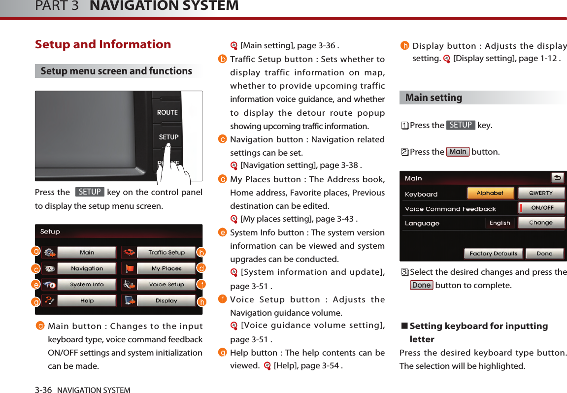 3-36 NAVIGATION SYSTEMPART 3   NAVIGATION SYSTEMSetup and Information Setup menu screen and functionsPress the   key on the control panelto display the setup menu screen.Main button : Changes to the inputkeyboard type, voice command feedbackON/OFF settings and system initializationcan be made. [Main setting], page 3-36 .Traffic Setup button : Sets whether todisplay traffic information on map,whether to provide upcoming trafficinformation voice guidance, and whetherto display the detour route popupshowing upcoming traffic information. Navigation button : Navigation relatedsettings can be set. [Navigation setting], page 3-38 .My Places button : The Address book,Home address, Favorite places, Previousdestination can be edited.[My places setting], page 3-43 .System Info button : The system versioninformation can be viewed and systemupgrades can be conducted. [System information and update],page 3-51 .Voice Setup button : Adjusts theNavigation guidance volume. [Voice guidance volume setting],page 3-51 .Help button : The help contents can beviewed.   [Help], page 3-54 .Display button : Adjusts the displaysetting.  [Display setting], page 1-12 .Main settingPress the  key.Press the  button.Select the desired changes and press thebutton to complete. Setting keyboard for inputtingletter Press the desired keyboard type button.The selection will be highlighted. DoneMainSETUPSETUP