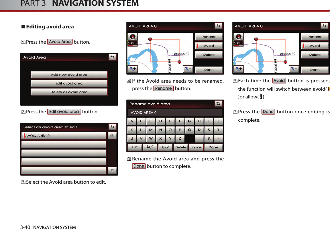 Editing avoid areaPress the  button.Press the  button.Select the Avoid area button to edit.If the Avoid area needs to be renamed,press the  button.Rename the Avoid area and press thebutton to complete.Each time the  button is pressed,the function will switch between avoid( )or allow(  ). Press the  button once editing iscomplete. DoneAvoidDoneRenameEdit avoid areaAvoid Area3-40 NAVIGATION SYSTEMPART 3   NAVIGATION SYSTEM