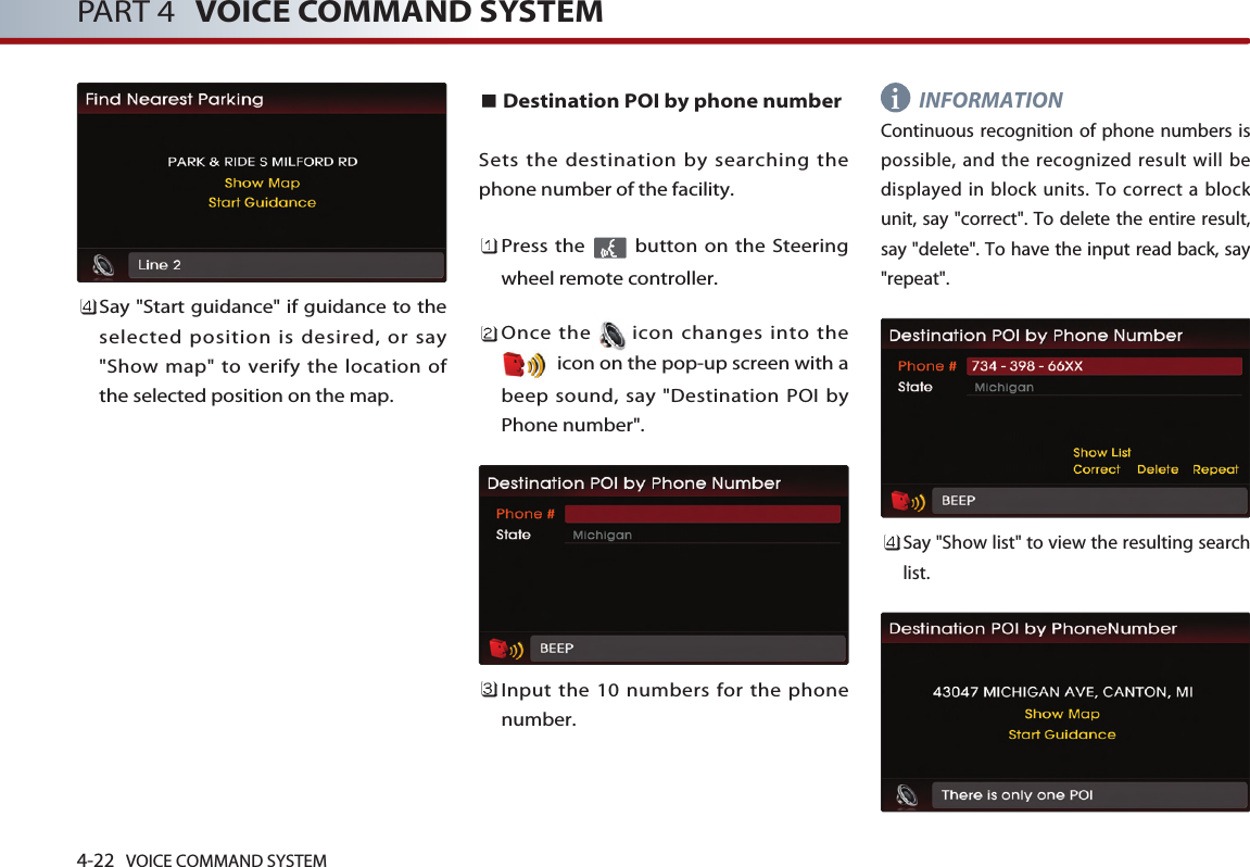 4-22 VOICE COMMAND SYSTEMPART 4 VOICE COMMAND SYSTEMSay &quot;Start guidance&quot; if guidance to theselected position is desired, or say&quot;Show map&quot; to verify the location ofthe selected position on the map.Destination POI by phone numberSets the destination by searching thephone number of the facility.Press the  button on the Steeringwheel remote controller.Once the icon changes into theicon on the pop-up screen with abeep sound, say &quot;Destination POI byPhone number&quot;.Input the 10 numbers for the phonenumber. INFORMATIONContinuous recognition of phone numbers ispossible, and the recognized result will bedisplayed in block units. To correct a blockunit, say &quot;correct&quot;. To delete the entire result,say &quot;delete&quot;. To have the input read back, say&quot;repeat&quot;.Say &quot;Show list&quot; to view the resulting searchlist. i