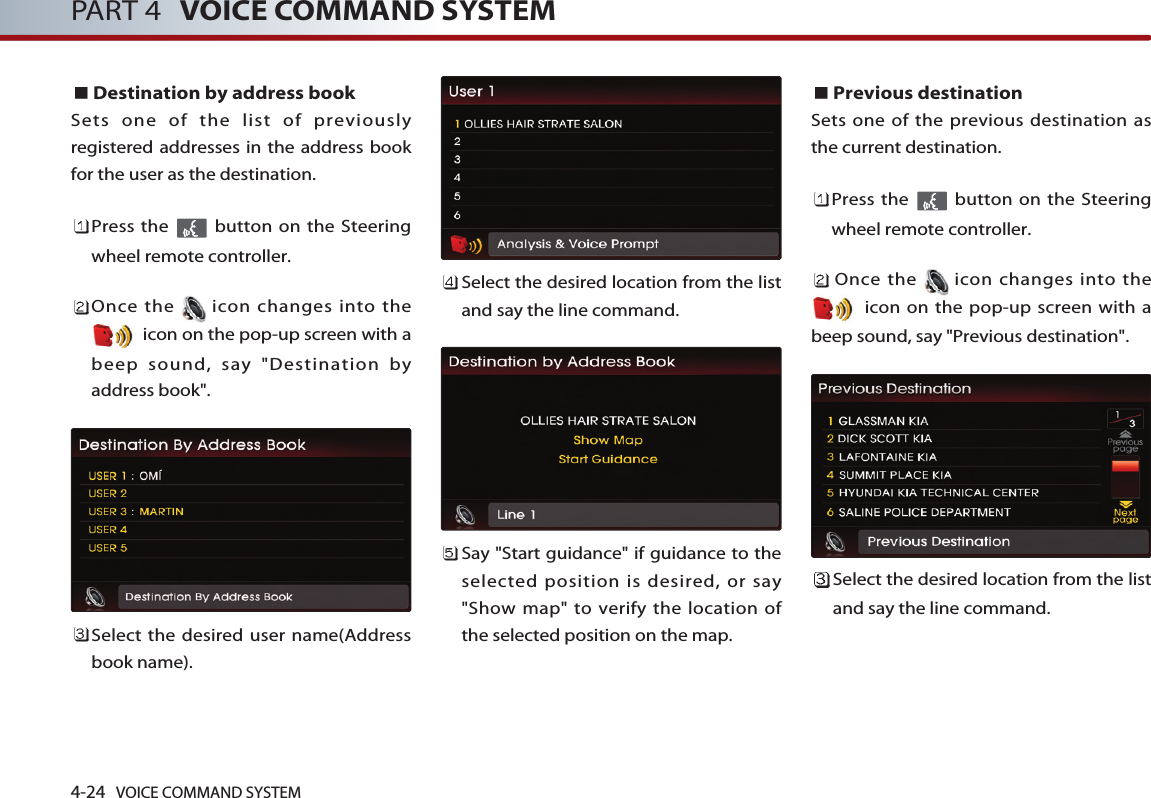 4-24 VOICE COMMAND SYSTEMPART 4 VOICE COMMAND SYSTEMDestination by address bookSets one of the list of previouslyregistered addresses in the address bookfor the user as the destination. Press the  button on the Steeringwheel remote controller.Once the icon changes into theicon on the pop-up screen with abeep sound, say &quot;Destination byaddress book&quot;.Select the desired user name(Addressbook name).Select the desired location from the listand say the line command. Say &quot;Start guidance&quot; if guidance to theselected position is desired, or say&quot;Show map&quot; to verify the location ofthe selected position on the map.Previous destinationSets one of the previous destination asthe current destination. Press the  button on the Steeringwheel remote controller.Once the icon changes into theicon on the pop-up screen with abeep sound, say &quot;Previous destination&quot;.Select the desired location from the listand say the line command. 