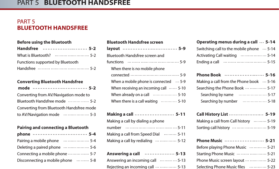 PART 5   BLUETOOTH HANDSFREEPART 5BLUETOOTH HANDSFREEBefore using the Bluetooth Handsfree5-2What is Bluetooth? 5-2Functions supported by Bluetooth Handsfree 5-2Converting Bluetooth Handsfreemode5-2Converting from AV/Navigation mode toBluetooth Handsfree mode 5-2Converting from Bluetooth Handsfree modeto AV/Navigation mode 5-3Pairing and connecting a Bluetoothphone5-4Pairing a mobile phone 5-4Deleting a paired phone 5-6Connecting a mobile phone 5-7Disconnecting a mobile phone 5-8Bluetooth Handsfree screen layout5-9Bluetooth Handsfree screen and functions 5-9When there is no mobile phone connected 5-9When a mobile phone is connected 5-9When receiving an incoming call 5-10When already on a call 5-10When there is a call waiting 5-10Making a call5-11Making a call by dialing a phone number 5-11Making a call from Speed Dial  5-11Making a call by redialing 5-12Answering a call5-13Answering an incoming call  5-13Rejecting an incoming call  5-13Operating menus during a call5-14Switching call to the mobile phone 5-14Activating Call waiting 5-14Ending a call 5-15Phone Book5-16Making a call from the Phone book 5-16 Searching the Phone Book 5-17Searching by name  5-17Searching by number  5-18Call History List5-19Making a call from Call history  5-19Sorting call history  5-19Phone Music5-21Before playing Phone Music 5-21Starting Phone Music 5-21Phone Music screen layout 5-22Selecting Phone Music files 5-23