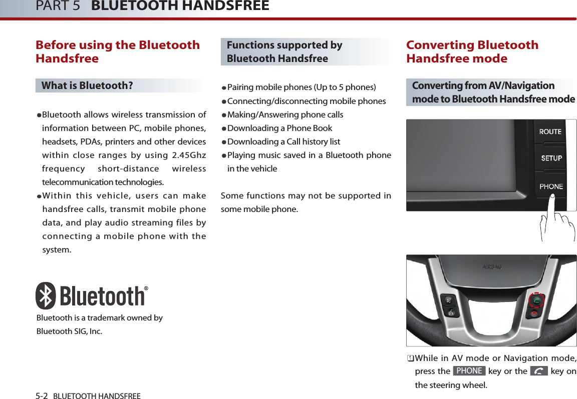 5-2 BLUETOOTH HANDSFREEPART 5   BLUETOOTH HANDSFREEBefore using the BluetoothHandsfreeWhat is Bluetooth?Bluetooth allows wireless transmission ofinformation between PC, mobile phones,headsets, PDAs, printers and other deviceswithin close ranges by using 2.45Ghzfrequency short-distance wirelesstelecommunication technologies.Within this vehicle, users can makehandsfree calls, transmit mobile phonedata, and play audio streaming files byconnecting a mobile phone with thesystem.Functions supported byBluetooth HandsfreePairing mobile phones (Up to 5 phones)Connecting/disconnecting mobile phonesMaking/Answering phone callsDownloading a Phone BookDownloading a Call history listPlaying music saved in a Bluetooth phonein the vehicleSome functions may not be supported insome mobile phone. Converting BluetoothHandsfree modeConverting from AV/Navigationmode to Bluetooth Handsfree modeWhile in AV mode or Navigation mode,press the  key or the  key onthe steering wheel. PHONEBluetooth is a trademark owned byBluetooth SIG, Inc.