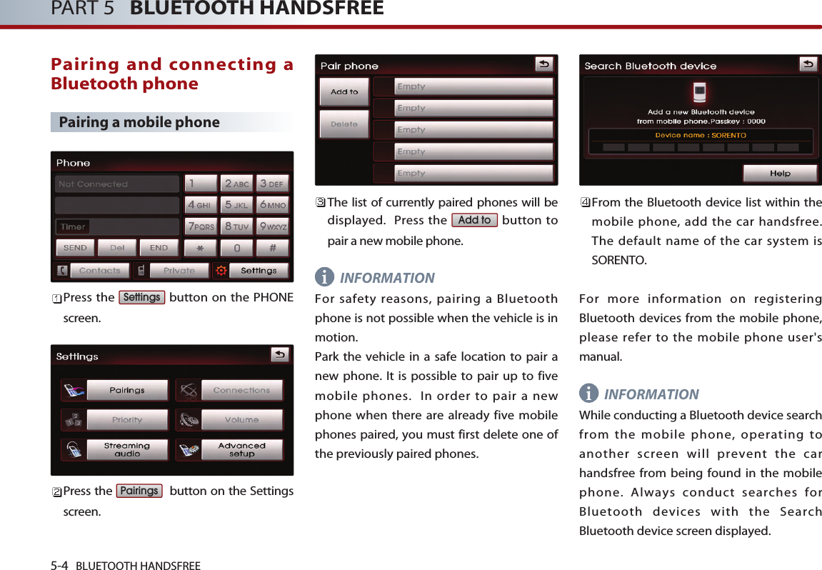 i5-4 BLUETOOTH HANDSFREEPART 5   BLUETOOTH HANDSFREEPairing and connecting aBluetooth phonePairing a mobile phonePress the  button on the PHONEscreen. Press the  button on the Settingsscreen. The list of currently paired phones will bedisplayed.  Press the  button topair a new mobile phone.INFORMATIONFor safety reasons, pairing a Bluetoothphone is not possible when the vehicle is inmotion. Park the vehicle in a safe location to pair anew phone. It is possible to pair up to fivemobile phones.  In order to pair a newphone when there are already five mobilephones paired, you must first delete one ofthe previously paired phones.From the Bluetooth device list within themobile phone, add the car handsfree. The default name of the car system isSORENTO.For more information on registeringBluetooth devices from the mobile phone,please refer to the mobile phone user&apos;smanual. INFORMATIONWhile conducting a Bluetooth device searchfrom the mobile phone, operating toanother screen will prevent the carhandsfree from being found in the mobilephone. Always conduct searches forBluetooth devices with the SearchBluetooth device screen displayed.Add toPairingsSettingsi