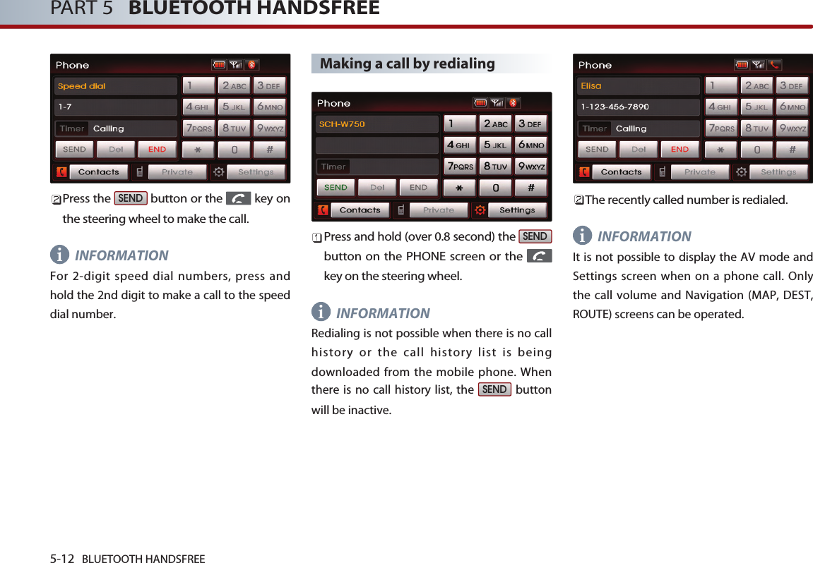 5-12 BLUETOOTH HANDSFREEPART 5   BLUETOOTH HANDSFREEPress the  button or the  key onthe steering wheel to make the call.INFORMATIONFor 2-digit speed dial numbers, press andhold the 2nd digit to make a call to the speeddial number.Making a call by redialingPress and hold (over 0.8 second) the button on the PHONE screen or the key on the steering wheel.INFORMATIONRedialing is not possible when there is no callhistory or the call history list is beingdownloaded from the mobile phone. Whenthere is no call history list, the  buttonwill be inactive.The recently called number is redialed.INFORMATIONIt is not possible to display the AV mode andSettings screen when on a phone call. Onlythe call volume and Navigation (MAP, DEST,ROUTE) screens can be operated. SENDSENDSENDiii