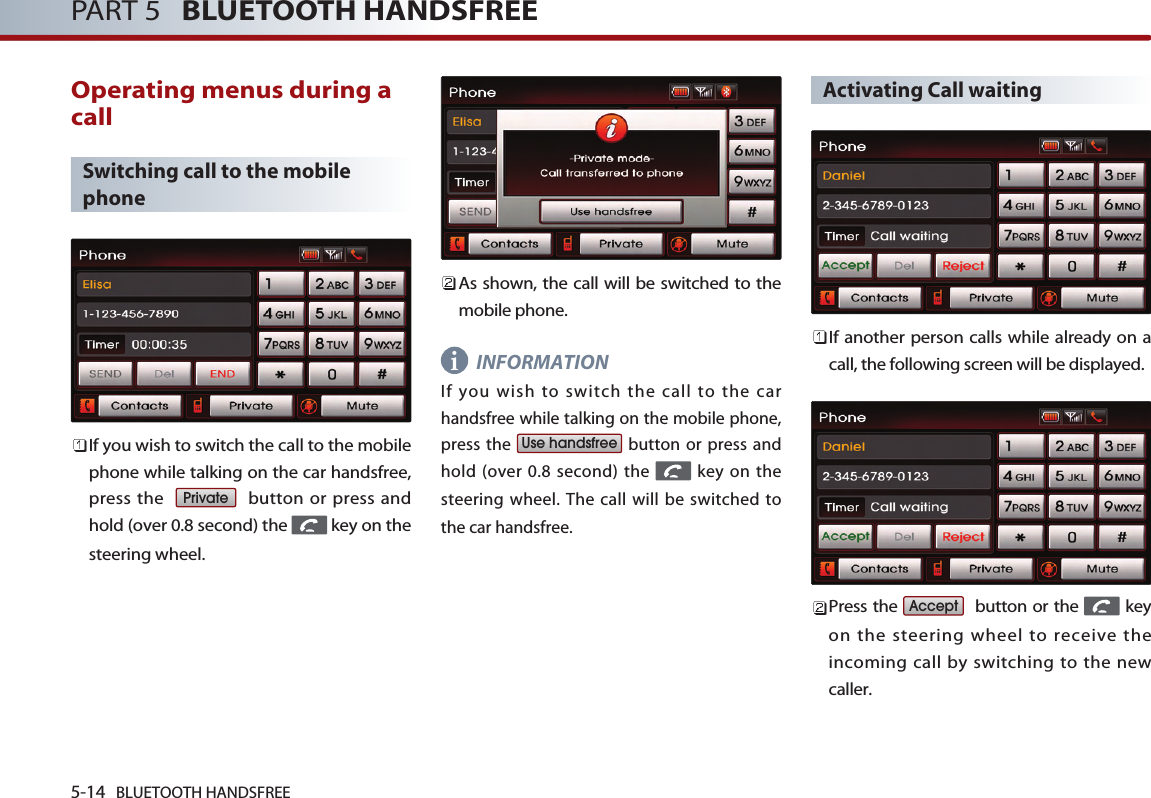 5-14 BLUETOOTH HANDSFREEPART 5   BLUETOOTH HANDSFREEOperating menus during acallSwitching call to the mobilephoneIf you wish to switch the call to the mobilephone while talking on the car handsfree,press the   button or press andhold (over 0.8 second) the  key on thesteering wheel.As shown, the call will be switched to themobile phone.INFORMATIONIf you wish to switch the call to the carhandsfree while talking on the mobile phone,press the  button or press andhold (over 0.8 second) the  key on thesteering wheel. The call will be switched tothe car handsfree.Activating Call waitingIf another person calls while already on acall, the following screen will be displayed. Press the  button or the  keyon the steering wheel to receive theincoming call by switching to the newcaller.AcceptUse handsfreePrivatei