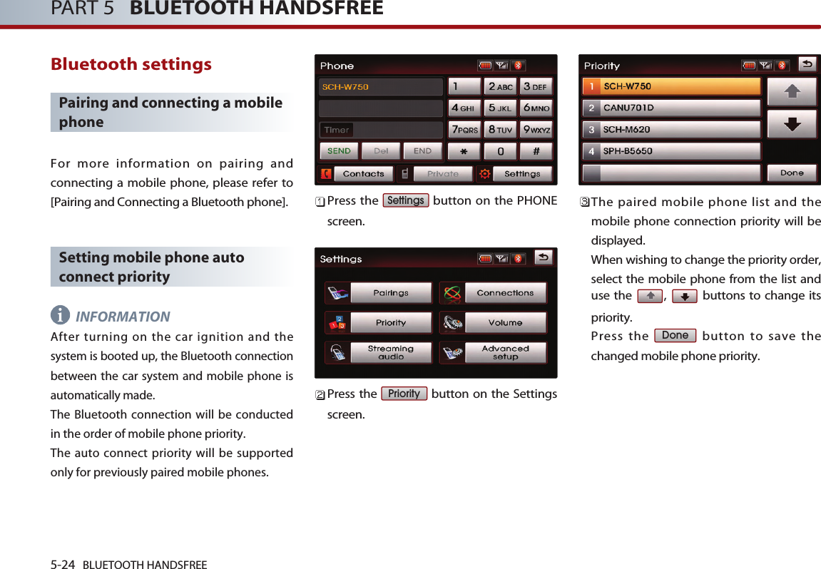 5-24 BLUETOOTH HANDSFREEPART 5   BLUETOOTH HANDSFREEBluetooth settingsPairing and connecting a mobilephoneFor more information on pairing andconnecting a mobile phone, please refer to[Pairing and Connecting a Bluetooth phone]. Setting mobile phone autoconnect priorityINFORMATION After turning on the car ignition and thesystem is booted up, the Bluetooth connectionbetween the car system and mobile phone isautomatically made. The Bluetooth connection will be conductedin the order of mobile phone priority. The auto connect priority will be supportedonly for previously paired mobile phones. Press the  button on the PHONEscreen. Press the  button on the Settingsscreen. The paired mobile phone list and themobile phone connection priority will bedisplayed. When wishing to change the priority order,select the mobile phone from the list anduse the  ,  buttons to change itspriority. Press the  button to save thechanged mobile phone priority.DonePrioritySettingsi