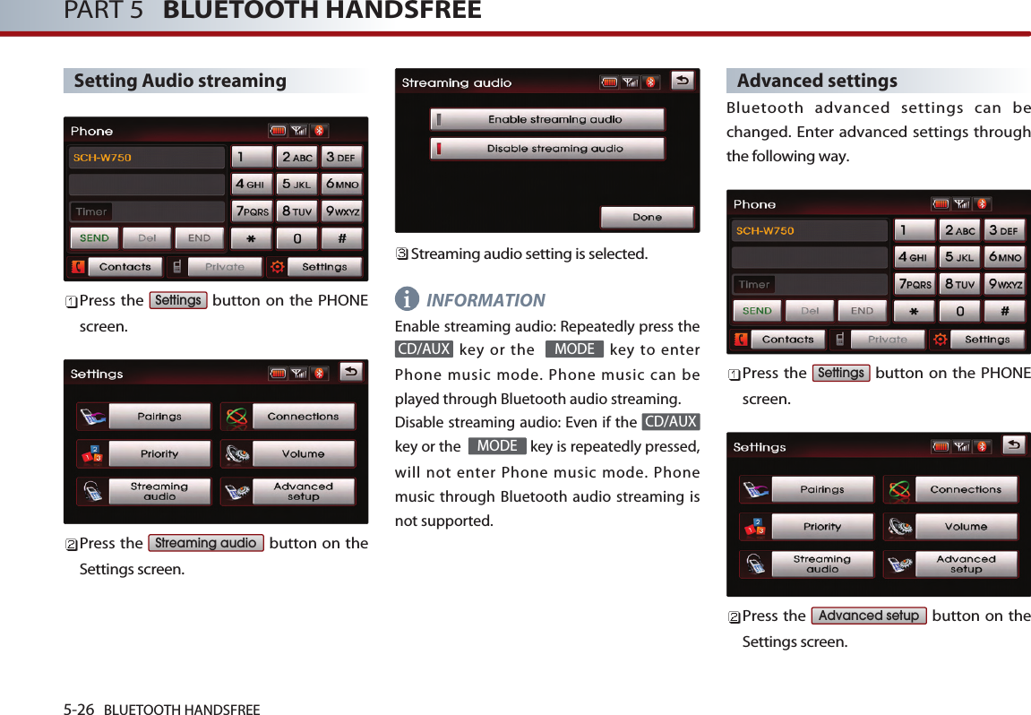 5-26 BLUETOOTH HANDSFREEPART 5   BLUETOOTH HANDSFREESetting Audio streamingPress the  button on the PHONEscreen. Press the  button on theSettings screen. Streaming audio setting is selected.INFORMATION Enable streaming audio: Repeatedly press thekey or the   key to enterPhone music mode. Phone music can beplayed through Bluetooth audio streaming. Disable streaming audio: Even if the key or the   key is repeatedly pressed,will not enter Phone music mode. Phonemusic through Bluetooth audio streaming isnot supported. Advanced settingsBluetooth advanced settings can bechanged. Enter advanced settings throughthe following way.Press the  button on the PHONEscreen. Press the  button on theSettings screen. Advanced setupSettingsMODECD/AUXMODECD/AUXStreaming audioSettingsi