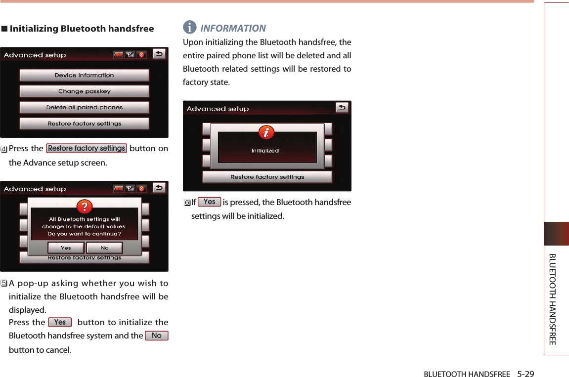 BLUETOOTH HANDSFREE    5-29BLUETOOTH HANDSFREEInitializing Bluetooth handsfree   Press the  button onthe Advance setup screen.  A pop-up asking whether you wish toinitialize the Bluetooth handsfree will bedisplayed. Press the  button to initialize theBluetooth handsfree system and the button to cancel.INFORMATION Upon initializing the Bluetooth handsfree, theentire paired phone list will be deleted and allBluetooth related settings will be restored tofactory state.If  is pressed, the Bluetooth handsfreesettings will be initialized. YesNoYesRestore factory settingsi