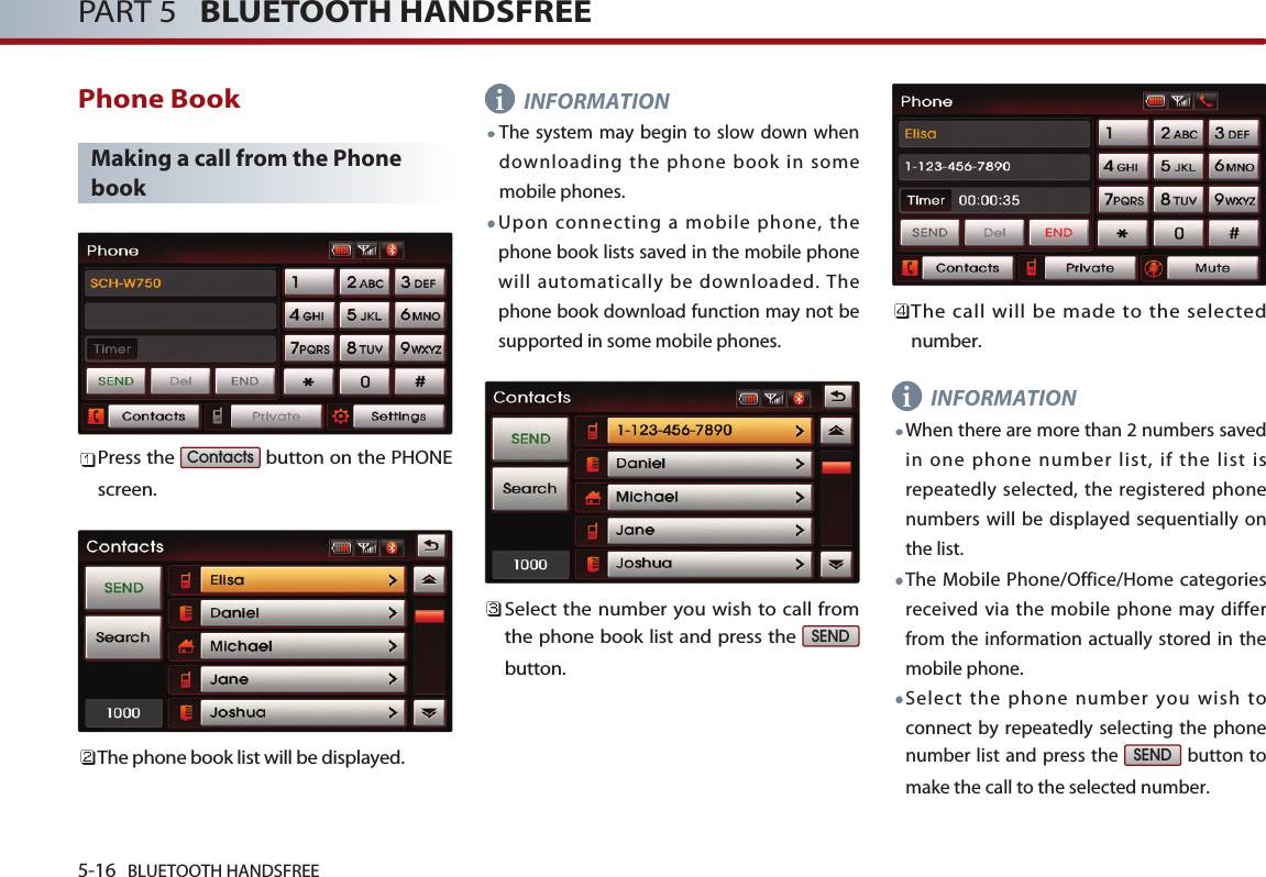 5-16 BLUETOOTH HANDSFREEPART 5   BLUETOOTH HANDSFREEPhone BookMaking a call from the Phonebook Press the  button on the PHONEscreen.The phone book list will be displayed. INFORMATIONThe system may begin to slow down whendownloading the phone book in somemobile phones.Upon connecting a mobile phone, thephone book lists saved in the mobile phonewill automatically be downloaded. Thephone book download function may not besupported in some mobile phones. Select the number you wish to call fromthe phone book list and press the button.The call will be made to the selectednumber.  INFORMATIONWhen there are more than 2 numbers savedin one phone number list, if the list isrepeatedly selected, the registered phonenumbers will be displayed sequentially onthe list. The Mobile Phone/Office/Home categoriesreceived via the mobile phone may differfrom the information actually stored in themobile phone.Select the phone number you wish toconnect by repeatedly selecting the phonenumber list and press the  button tomake the call to the selected number.SENDSENDContactsii