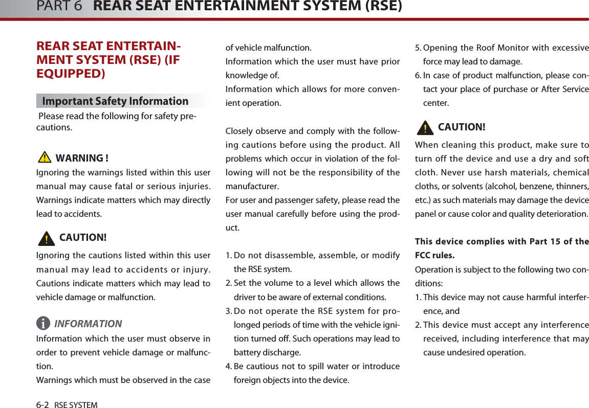 6-2 RSE SYSTEMPART 6   REAR SEAT ENTERTAINMENT SYSTEM (RSE)REAR SEAT ENTERTAIN-MENT SYSTEM (RSE) (IFEQUIPPED)Important Safety InformationPlease read the following for safety pre-cautions.WARNING !Ignoring the warnings listed within this usermanual may cause fatal or serious injuries.Warnings indicate matters which may directlylead to accidents. CAUTION!Ignoring the cautions listed within this usermanual may lead to accidents or injury.Cautions indicate matters which may lead tovehicle damage or malfunction.INFORMATIONInformation which the user must observe inorder to prevent vehicle damage or malfunc-tion.Warnings which must be observed in the caseof vehicle malfunction.Information which the user must have priorknowledge of. Information which allows for more conven-ient operation.Closely observe and comply with the follow-ing cautions before using the product. Allproblems which occur in violation of the fol-lowing will not be the responsibility of themanufacturer. For user and passenger safety, please read theuser manual carefully before using the prod-uct. 1. Do not disassemble, assemble, or modifythe RSE system. 2. Set the volume to a level which allows thedriver to be aware of external conditions. 3. Do not operate the RSE system for pro-longed periods of time with the vehicle igni-tion turned off. Such operations may lead tobattery discharge. 4. Be cautious not to spill water or introduceforeign objects into the device. 5. Opening the Roof Monitor with excessiveforce may lead to damage. 6. In case of product malfunction, please con-tact your place of purchase or After Servicecenter.CAUTION!When cleaning this product, make sure toturn off the device and use a dry and softcloth. Never use harsh materials, chemicalcloths, or solvents (alcohol, benzene, thinners,etc.) as such materials may damage the devicepanel or cause color and quality deterioration.This device complies with Part 15 of theFCC rules.Operation is subject to the following two con-ditions: 1. This device may not cause harmful interfer-ence, and 2. This device must accept any interferencereceived, including interference that maycause undesired operation. i