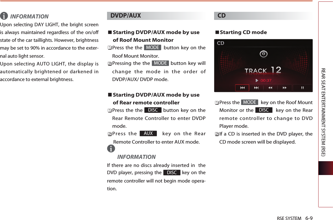 RSE SYSTEM    6-9REAR SEAT ENTERTAINMENT SYSTEM (RSE)INFORMATIONUpon selecting DAY LIGHT, the bright screenis always maintained regardless of the on/offstate of the car taillights. However, brightnessmay be set to 90% in accordance to the exter-nal auto light sensor. Upon selecting AUTO LIGHT, the display isautomatically brightened or darkened inaccordance to external brightness.DVDP/AUXStarting DVDP/AUX mode by useof Roof Mount MonitorPress the the  button key on theRoof Mount Monitor.Pressing the the  button key willchange the mode in the order ofDVDP/AUX/ DVDP mode.Starting DVDP/AUX mode by useof Rear remote controllerPress the the  button key on theRear Remote Controller to enter DVDPmode.Press the  key on the RearRemote Controller to enter AUX mode.INFORMATIONIf there are no discs already inserted in  theDVD player, pressing the  key on theremote controller will not begin mode opera-tion.CDStarting CD modePress the  key on the Roof MountMonitor or the  key on the Rearremote controller to change to DVDPlayer mode.If a CD is inserted in the DVD player, theCD mode screen will be displayed.DISCMODEDISCAUXDISCMODEMODEii